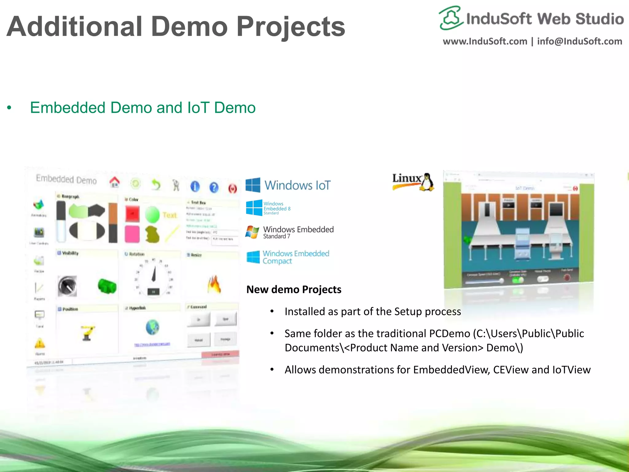 www.InduSoft.com | info@InduSoft.com
Additional Demo Projects
• Embedded Demo and IoT Demo
New demo Projects
• Installed as part of the Setup process
• Same folder as the traditional PCDemo (C:UsersPublicPublic
Documents<Product Name and Version> Demo)
• Allows demonstrations for EmbeddedView, CEView and IoTView
 