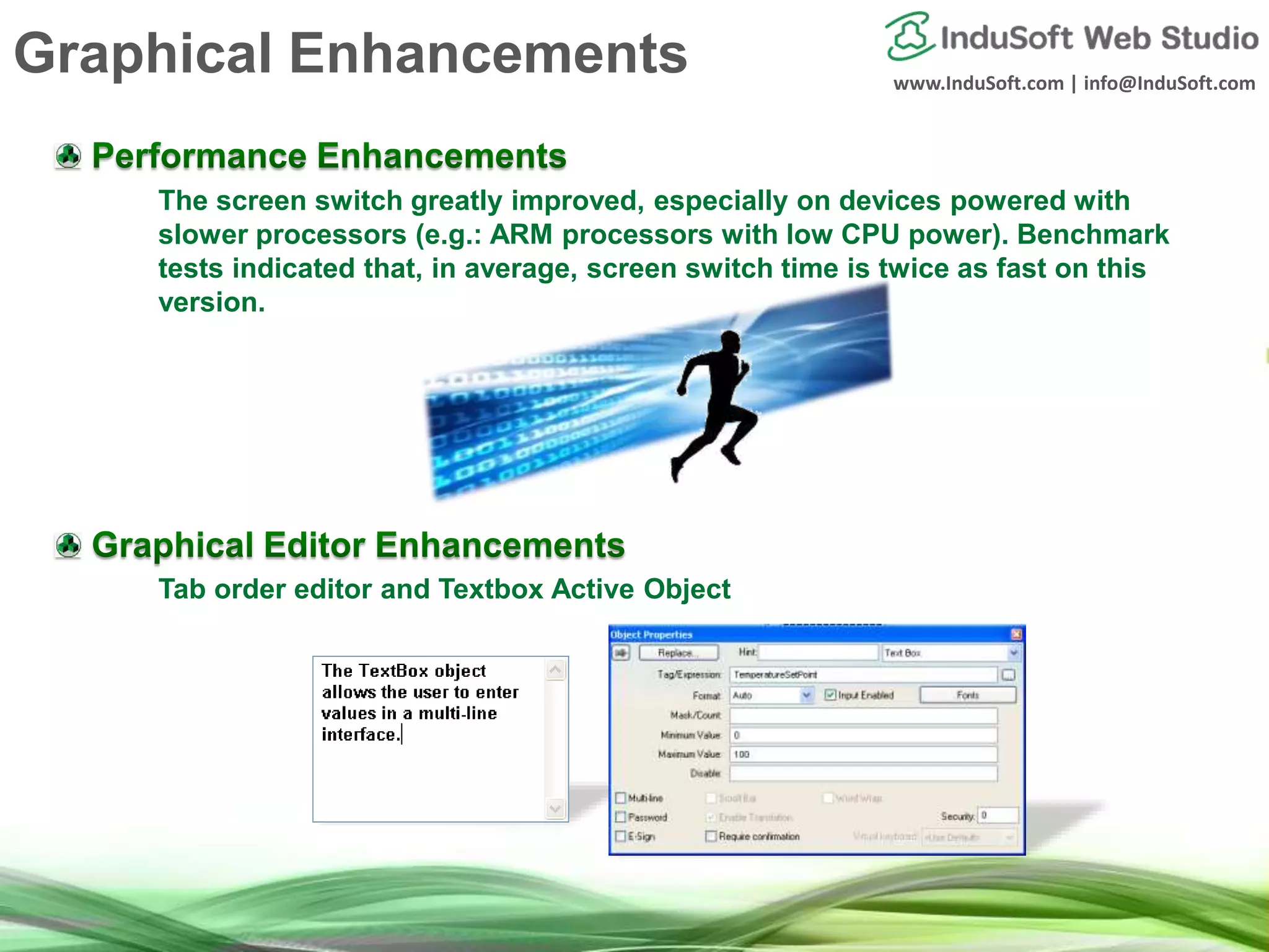 www.InduSoft.com | info@InduSoft.com
The screen switch greatly improved, especially on devices powered with
slower processors (e.g.: ARM processors with low CPU power). Benchmark
tests indicated that, in average, screen switch time is twice as fast on this
version.
Tab order editor and Textbox Active Object
Graphical Enhancements
 