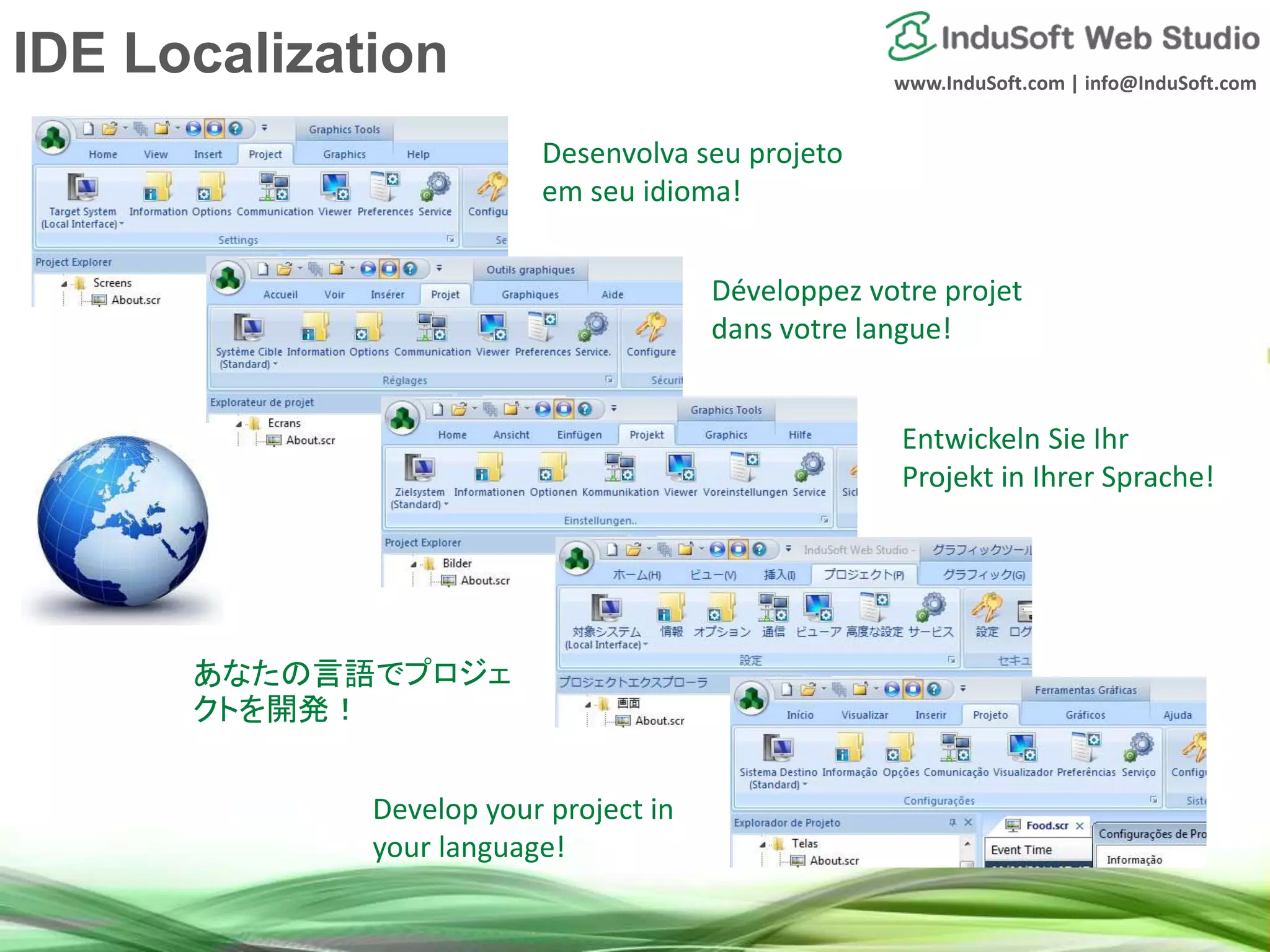 www.InduSoft.com | info@InduSoft.com
Entwickeln Sie Ihr
Projekt in Ihrer Sprache!
Develop your project in
your language!
あなたの言語でプロジェ
クトを開発！
Développez votre projet
dans votre langue!
Desenvolva seu projeto
em seu idioma!
IDE Localization
 