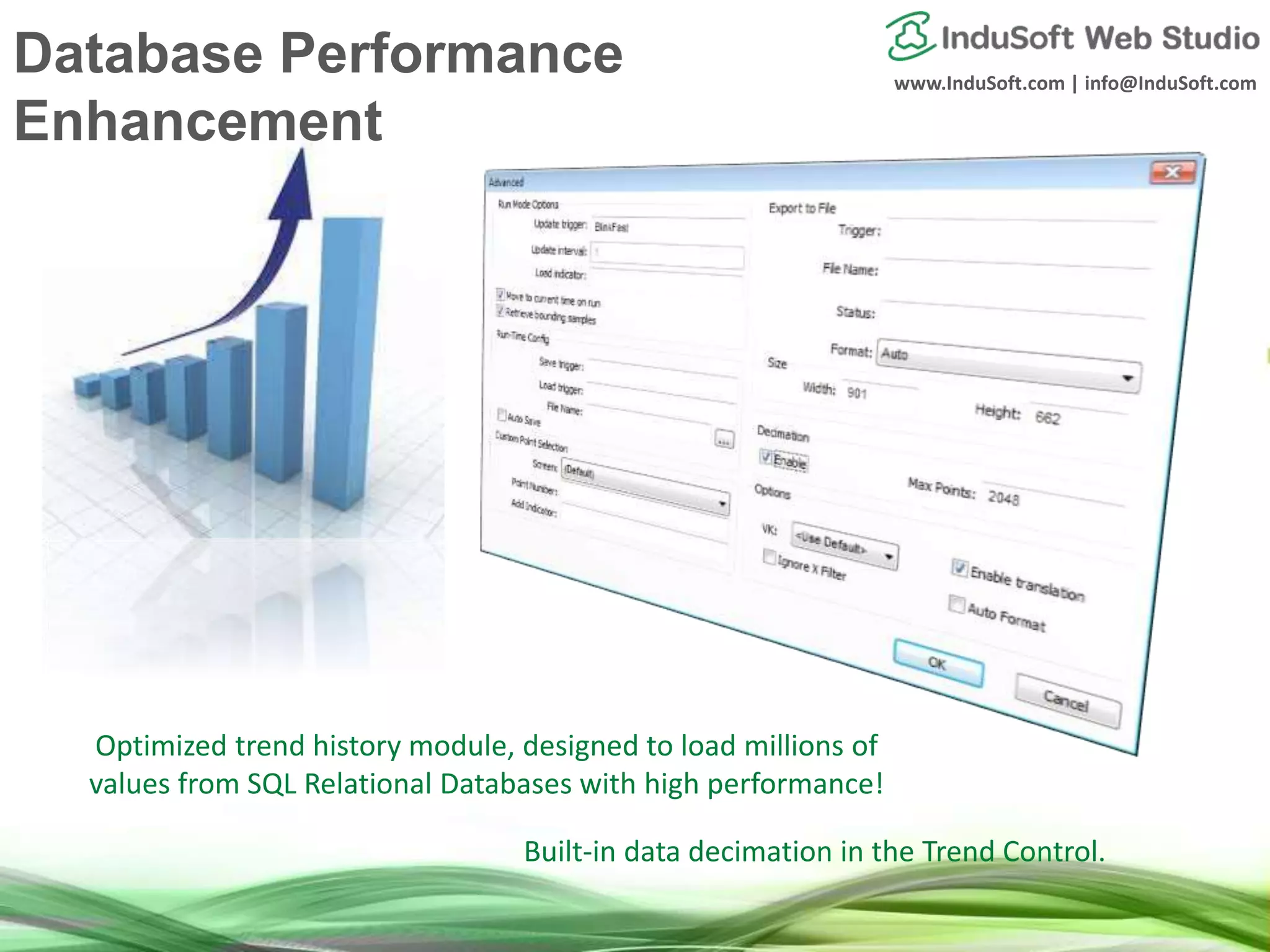 www.InduSoft.com | info@InduSoft.com
Optimized trend history module, designed to load millions of
values from SQL Relational Databases with high performance!
Built-in data decimation in the Trend Control.
Database Performance
Enhancement
 