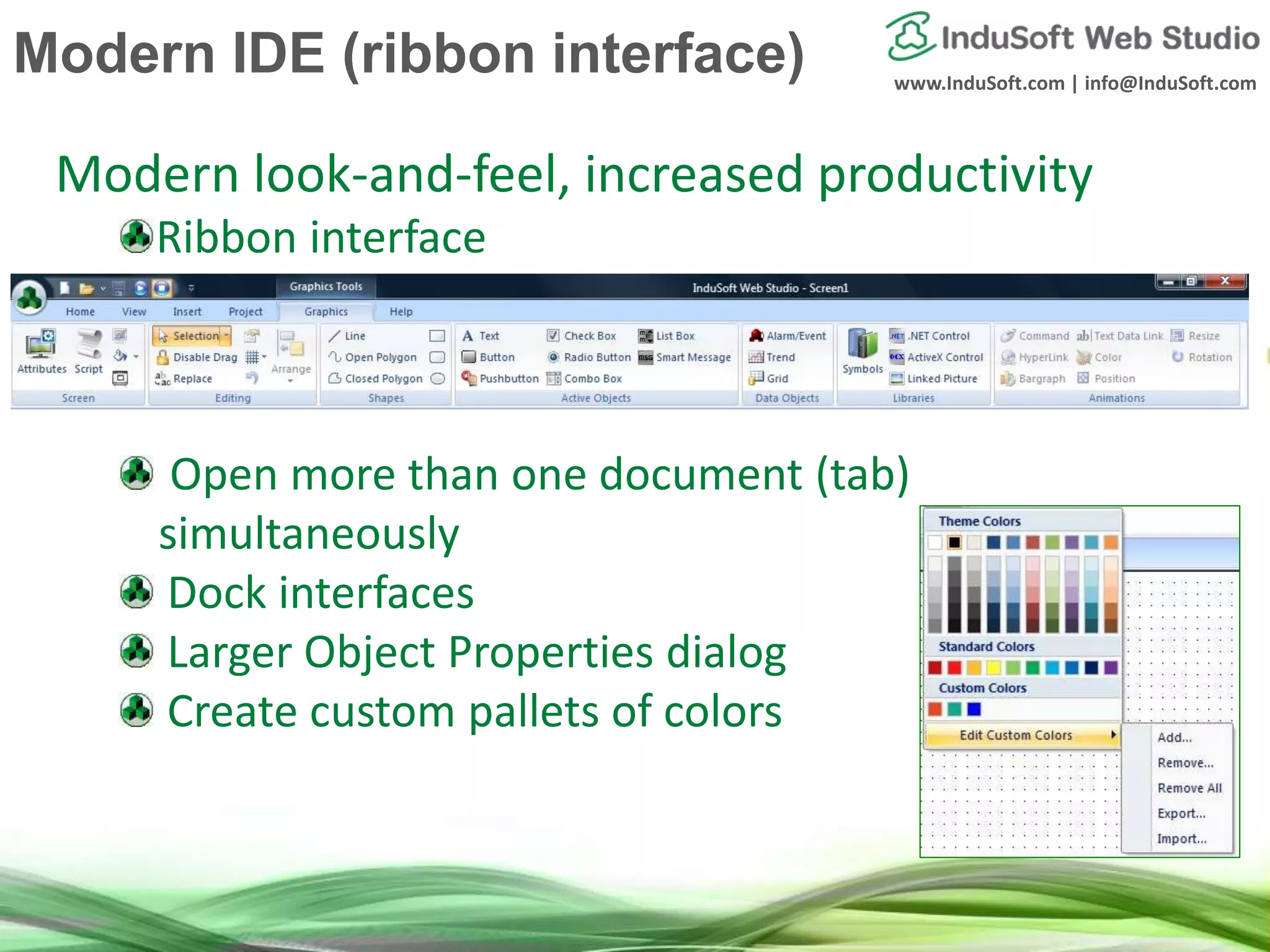 www.InduSoft.com | info@InduSoft.com
Modern look-and-feel, increased productivity
Ribbon interface
Open more than one document (tab)
simultaneously
Dock interfaces
Larger Object Properties dialog
Create custom pallets of colors
Modern IDE (ribbon interface)
 