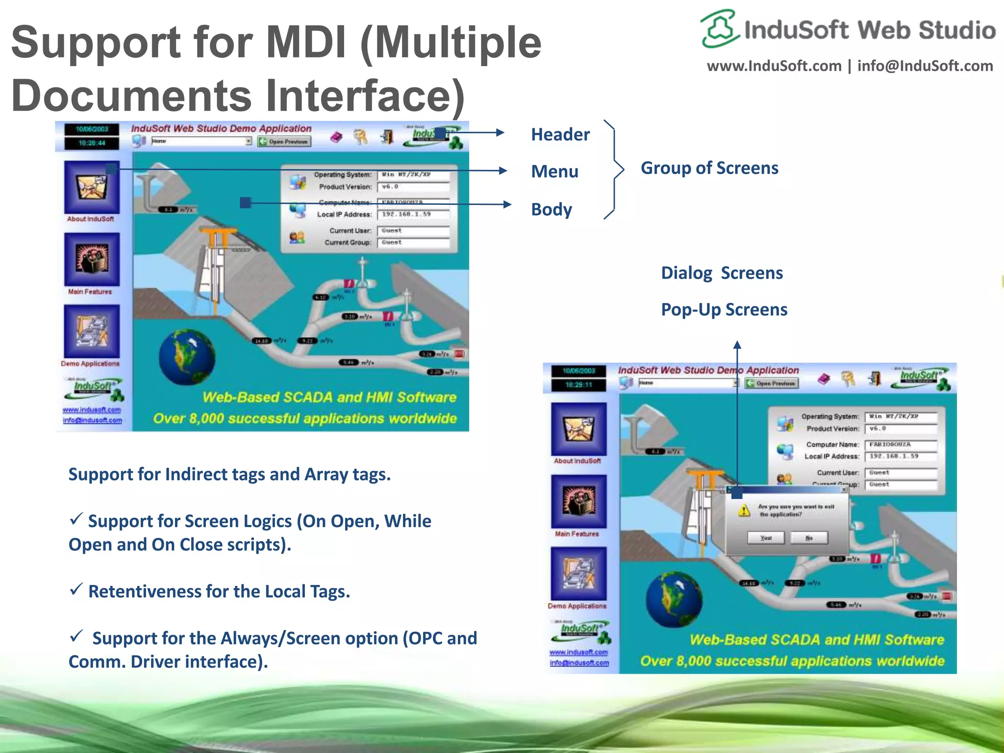 www.InduSoft.com | info@InduSoft.com
Header
Menu
Body
Group of Screens
Pop-Up Screens
Dialog Screens
Support for Indirect tags and Array tags.
 Support for Screen Logics (On Open, While
Open and On Close scripts).
 Retentiveness for the Local Tags.
 Support for the Always/Screen option (OPC and
Comm. Driver interface).
Support for MDI (Multiple
Documents Interface)
 