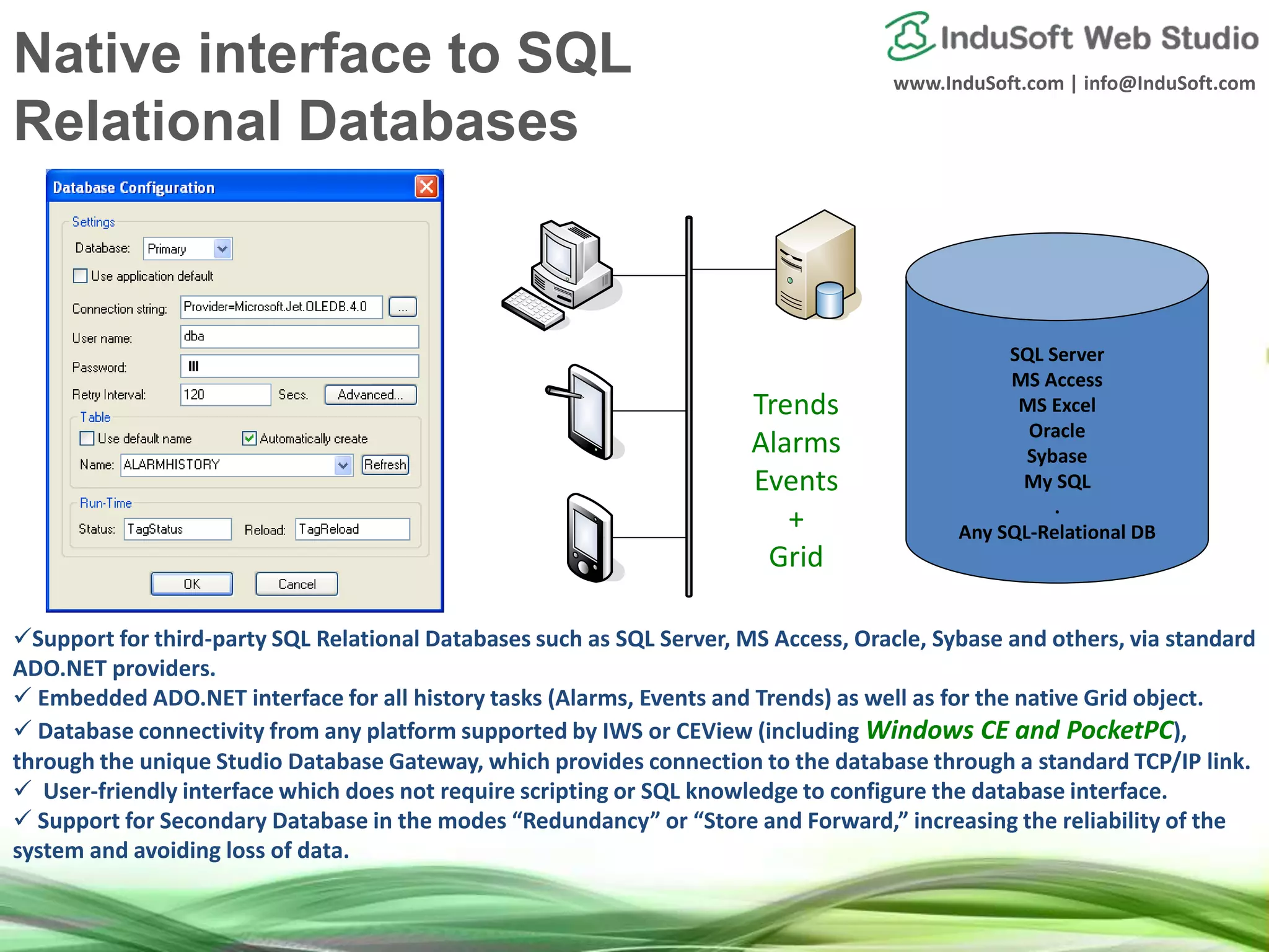 www.InduSoft.com | info@InduSoft.com
Support for third-party SQL Relational Databases such as SQL Server, MS Access, Oracle, Sybase and others, via standard
ADO.NET providers.
 Embedded ADO.NET interface for all history tasks (Alarms, Events and Trends) as well as for the native Grid object.
 Database connectivity from any platform supported by IWS or CEView (including Windows CE and PocketPC),
through the unique Studio Database Gateway, which provides connection to the database through a standard TCP/IP link.
 User-friendly interface which does not require scripting or SQL knowledge to configure the database interface.
 Support for Secondary Database in the modes “Redundancy” or “Store and Forward,” increasing the reliability of the
system and avoiding loss of data.
SQL Server
MS Access
MS Excel
Oracle
Sybase
My SQL
.
Any SQL-Relational DB
Trends
Alarms
Events
+
Grid
Native interface to SQL
Relational Databases
 