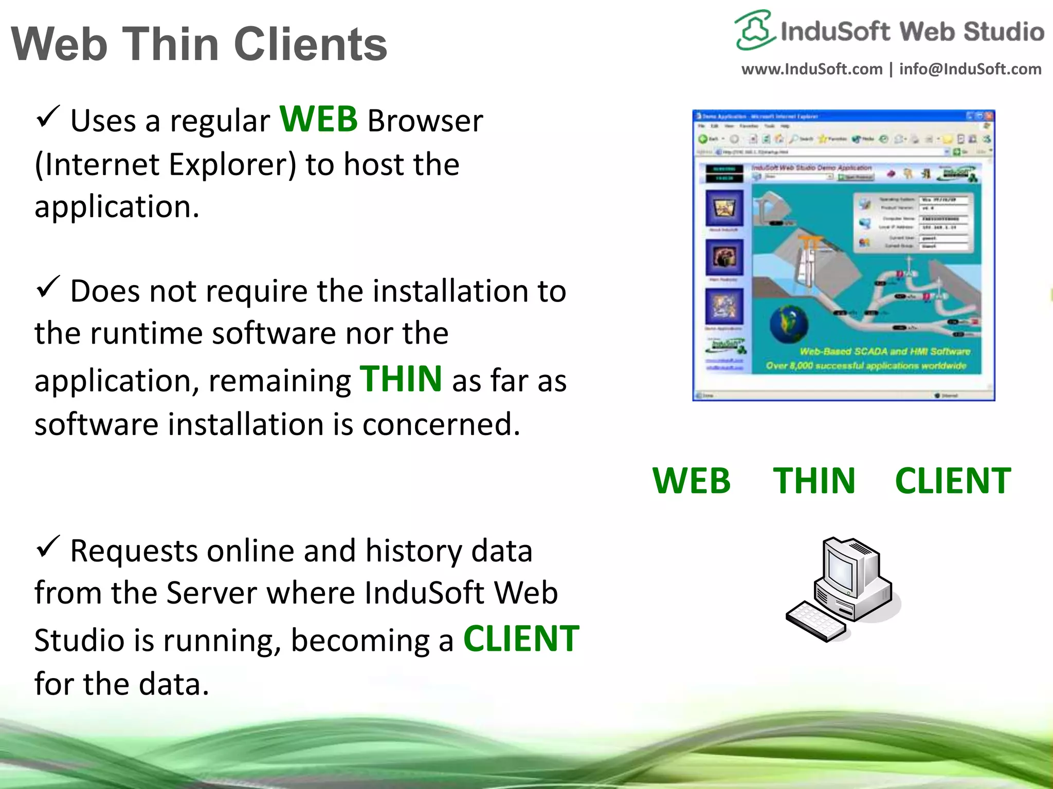 www.InduSoft.com | info@InduSoft.com
 Uses a regular WEB Browser
(Internet Explorer) to host the
application.
 Does not require the installation to
the runtime software nor the
application, remaining THIN as far as
software installation is concerned.
 Requests online and history data
from the Server where InduSoft Web
Studio is running, becoming a CLIENT
for the data.
`
WEB THIN CLIENT
Web Thin Clients
 