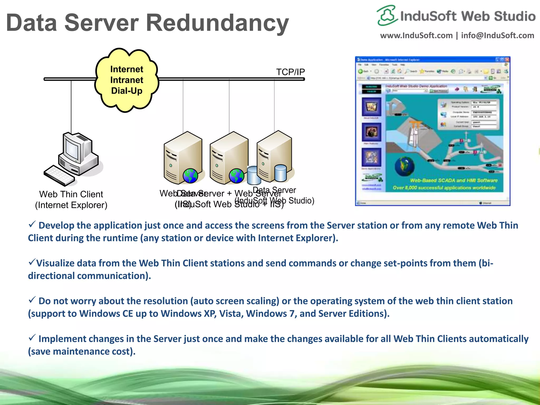 www.InduSoft.com | info@InduSoft.com
Internet
Intranet
Dial-Up
`
Web Thin Client
(Internet Explorer)
TCP/IP
 Develop the application just once and access the screens from the Server station or from any remote Web Thin
Client during the runtime (any station or device with Internet Explorer).
Visualize data from the Web Thin Client stations and send commands or change set-points from them (bi-
directional communication).
 Do not worry about the resolution (auto screen scaling) or the operating system of the web thin client station
(support to Windows CE up to Windows XP, Vista, Windows 7, and Server Editions).
 Implement changes in the Server just once and make the changes available for all Web Thin Clients automatically
(save maintenance cost).
Data Server + Web Server
(InduSoft Web Studio + IIS)
Web Server
(IIS)
Data Server
(InduSoft Web Studio)
Data Server Redundancy
 