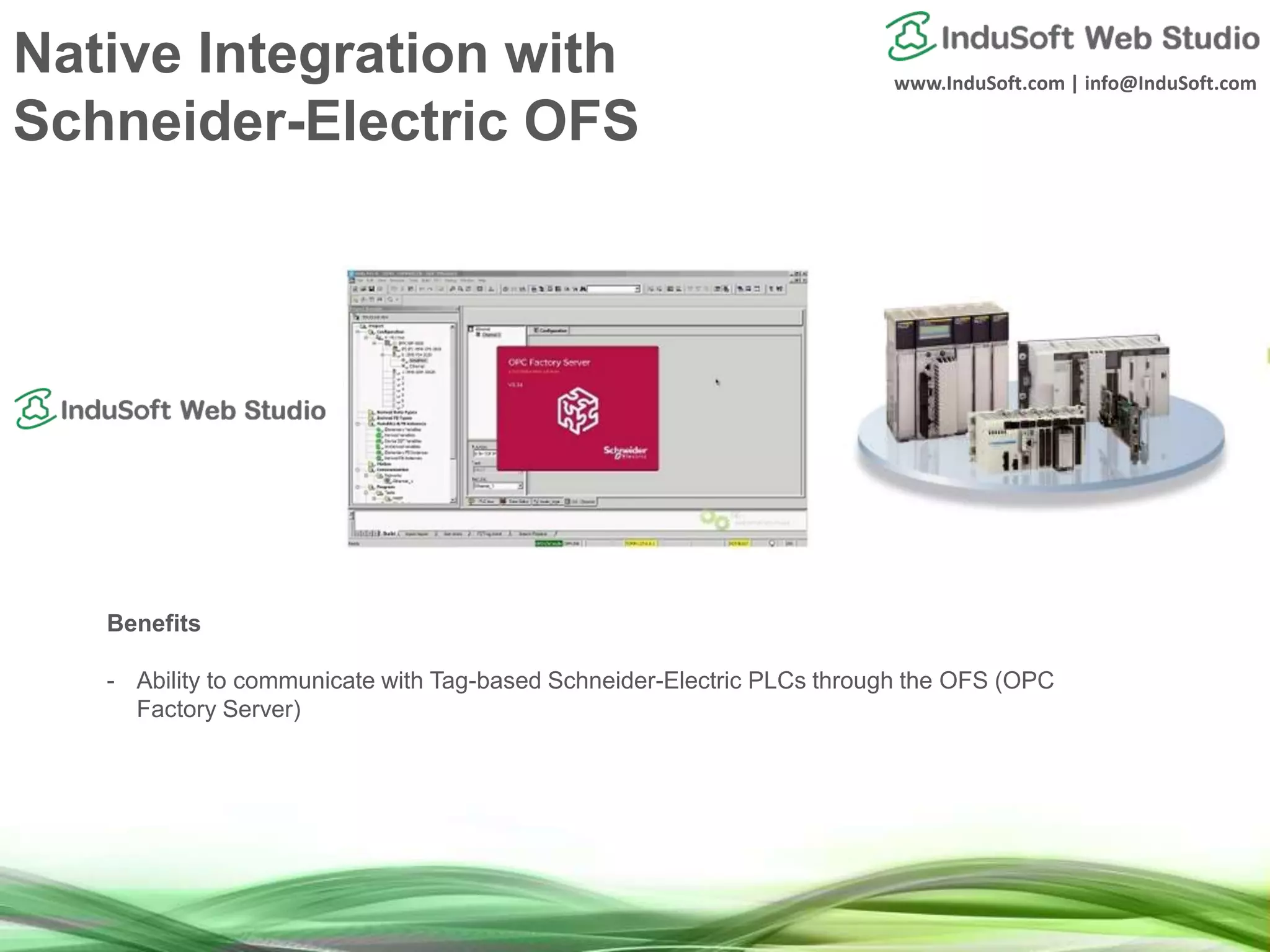 www.InduSoft.com | info@InduSoft.com
Native Integration with
Schneider-Electric OFS
Benefits
- Ability to communicate with Tag-based Schneider-Electric PLCs through the OFS (OPC
Factory Server)
 