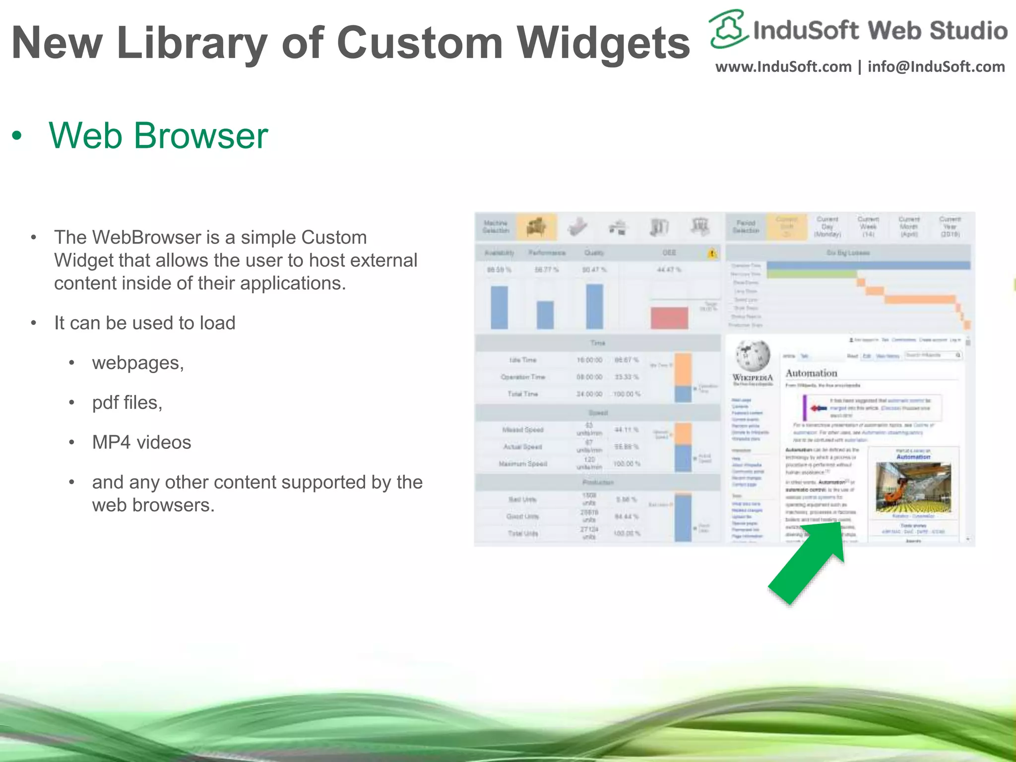 www.InduSoft.com | info@InduSoft.com
New Library of Custom Widgets
• Web Browser
• The WebBrowser is a simple Custom
Widget that allows the user to host external
content inside of their applications.
• It can be used to load
• webpages,
• pdf files,
• MP4 videos
• and any other content supported by the
web browsers.
 