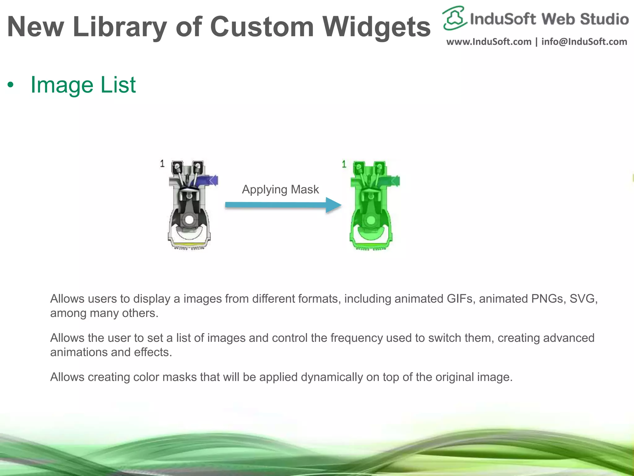 www.InduSoft.com | info@InduSoft.com
New Library of Custom Widgets
• Image List
Allows users to display a images from different formats, including animated GIFs, animated PNGs, SVG,
among many others.
Allows the user to set a list of images and control the frequency used to switch them, creating advanced
animations and effects.
Allows creating color masks that will be applied dynamically on top of the original image.
Applying Mask
 