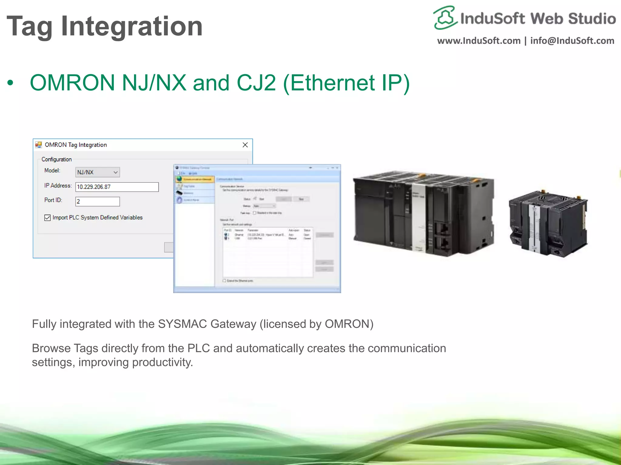 www.InduSoft.com | info@InduSoft.com
Tag Integration
• OMRON NJ/NX and CJ2 (Ethernet IP)
Fully integrated with the SYSMAC Gateway (licensed by OMRON)
Browse Tags directly from the PLC and automatically creates the communication
settings, improving productivity.
 