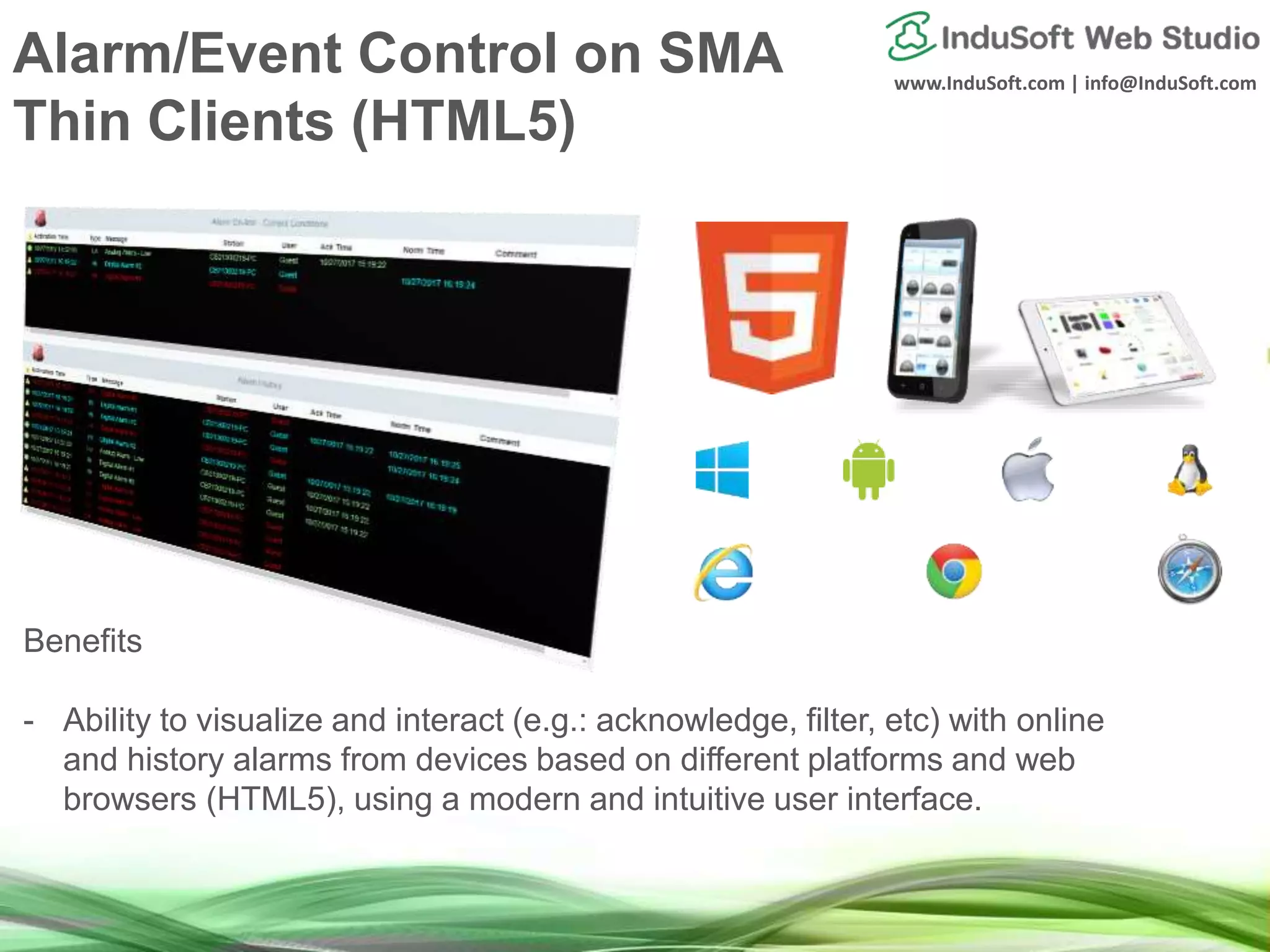 www.InduSoft.com | info@InduSoft.com
Alarm/Event Control on SMA
Thin Clients (HTML5)
Benefits
- Ability to visualize and interact (e.g.: acknowledge, filter, etc) with online
and history alarms from devices based on different platforms and web
browsers (HTML5), using a modern and intuitive user interface.
 