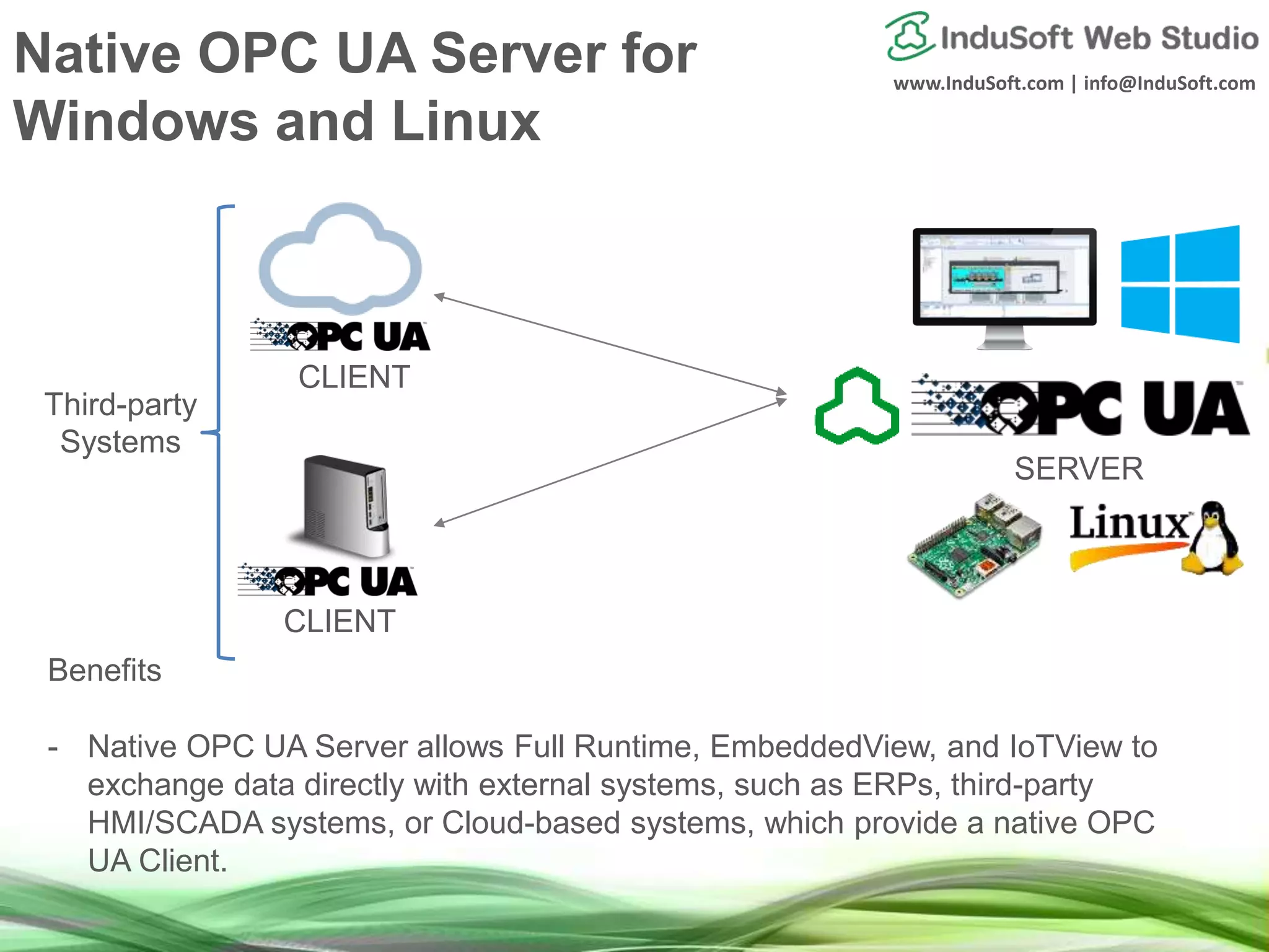 www.InduSoft.com | info@InduSoft.com
Native OPC UA Server for
Windows and Linux
Benefits
- Native OPC UA Server allows Full Runtime, EmbeddedView, and IoTView to
exchange data directly with external systems, such as ERPs, third-party
HMI/SCADA systems, or Cloud-based systems, which provide a native OPC
UA Client.
SERVER
CLIENT
CLIENT
Third-party
Systems
 