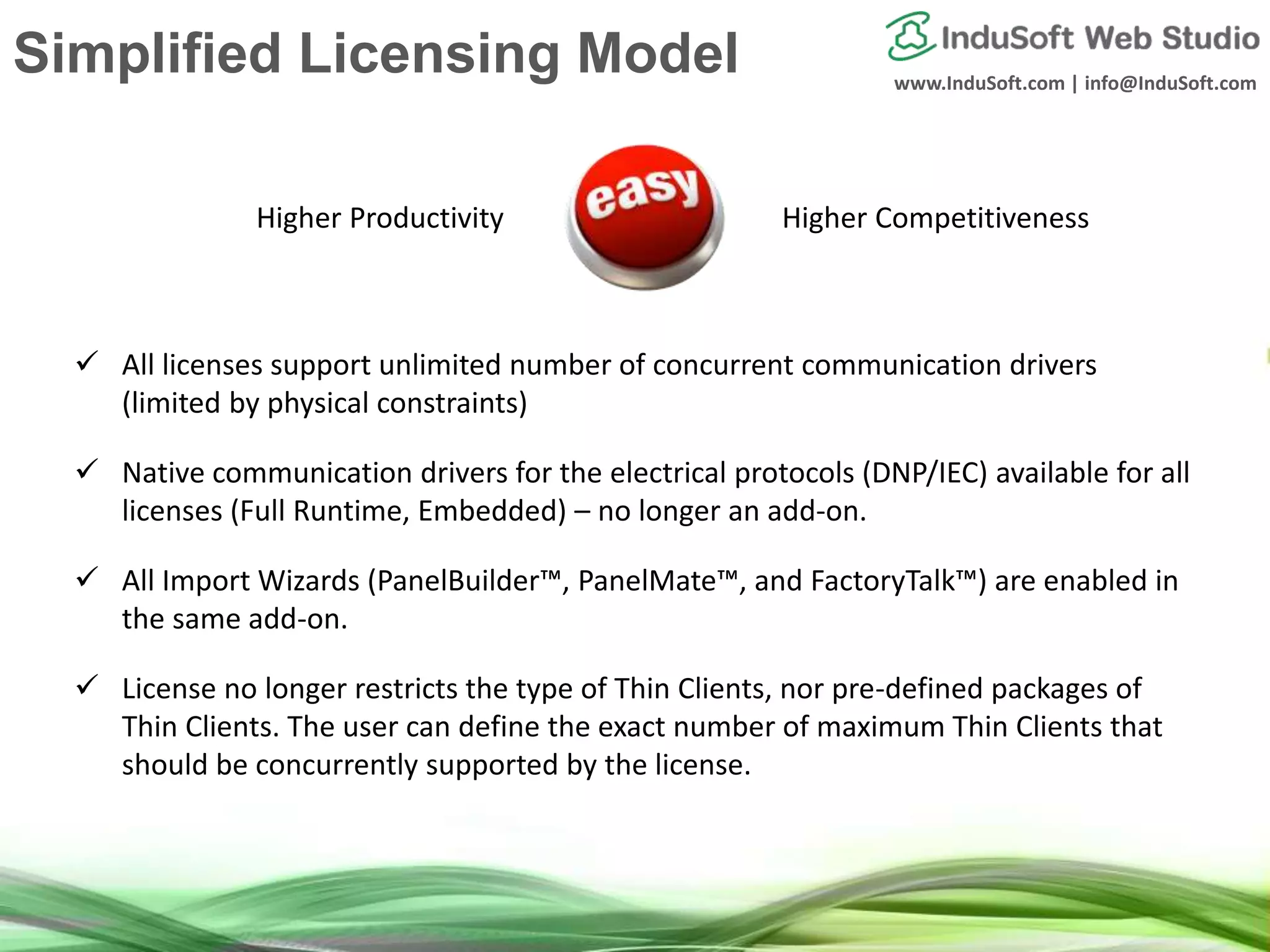 www.InduSoft.com | info@InduSoft.com
Simplified Licensing Model
 All licenses support unlimited number of concurrent communication drivers
(limited by physical constraints)
 Native communication drivers for the electrical protocols (DNP/IEC) available for all
licenses (Full Runtime, Embedded) – no longer an add-on.
 All Import Wizards (PanelBuilder™, PanelMate™, and FactoryTalk™) are enabled in
the same add-on.
 License no longer restricts the type of Thin Clients, nor pre-defined packages of
Thin Clients. The user can define the exact number of maximum Thin Clients that
should be concurrently supported by the license.
Higher Productivity Higher Competitiveness
 