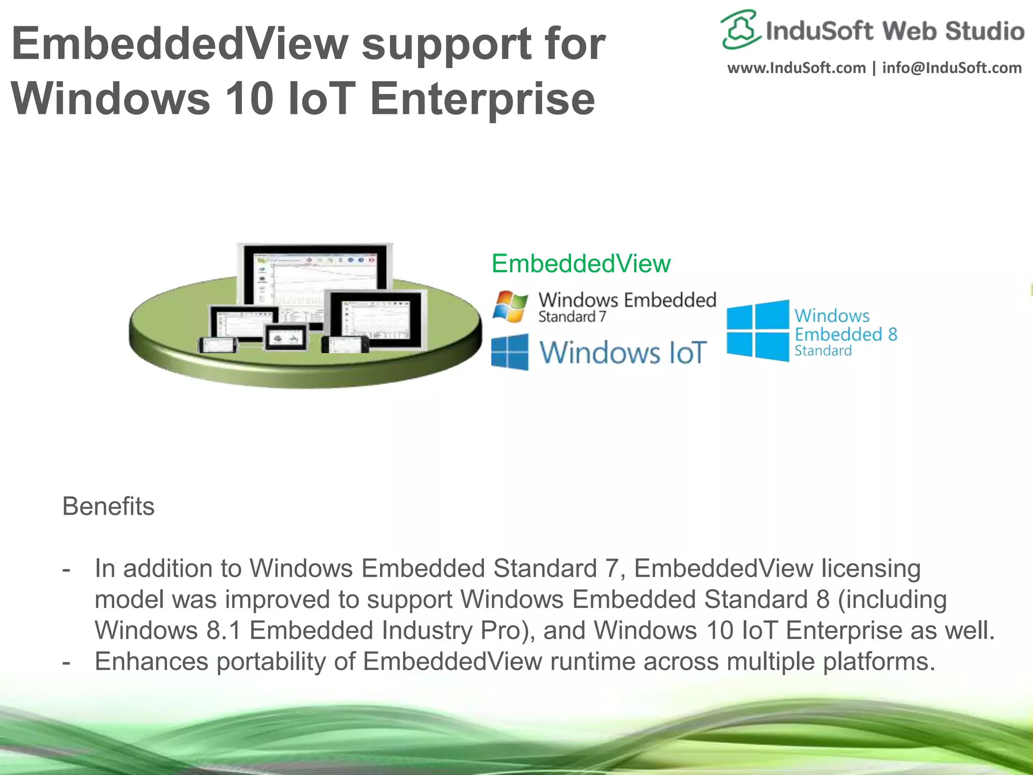 www.InduSoft.com | info@InduSoft.com
Benefits
- In addition to Windows Embedded Standard 7, EmbeddedView licensing
model was improved to support Windows Embedded Standard 8 (including
Windows 8.1 Embedded Industry Pro), and Windows 10 IoT Enterprise as well.
- Enhances portability of EmbeddedView runtime across multiple platforms.
EmbeddedView
EmbeddedView support for
Windows 10 IoT Enterprise
 