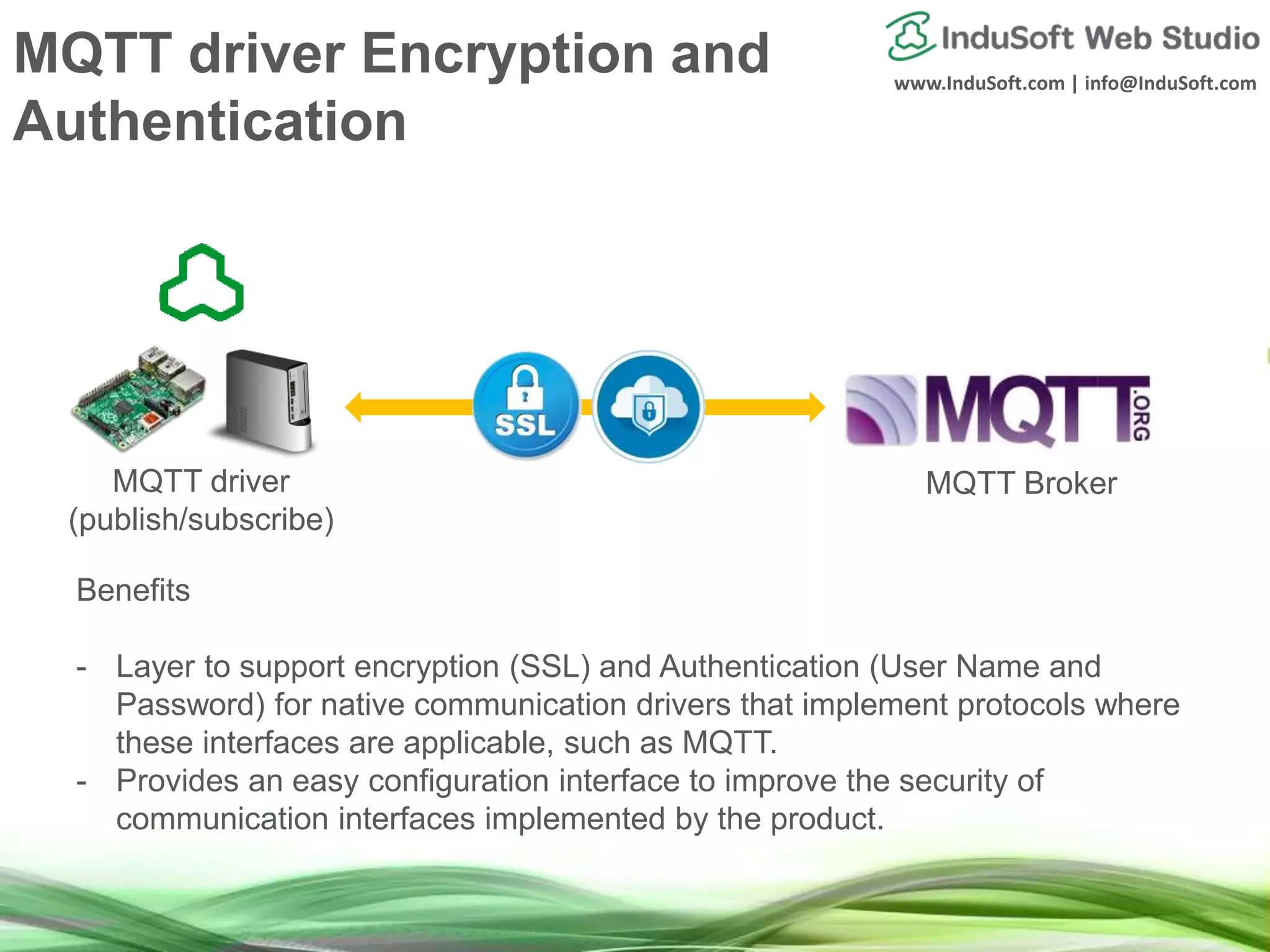 www.InduSoft.com | info@InduSoft.com
Benefits
- Layer to support encryption (SSL) and Authentication (User Name and
Password) for native communication drivers that implement protocols where
these interfaces are applicable, such as MQTT.
- Provides an easy configuration interface to improve the security of
communication interfaces implemented by the product.
MQTT driver
(publish/subscribe)
MQTT Broker
MQTT driver Encryption and
Authentication
 