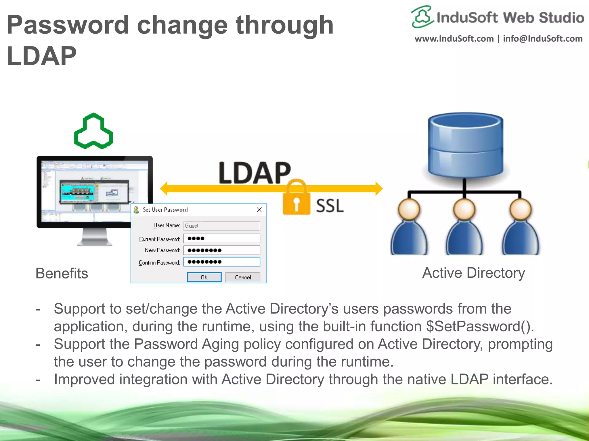 www.InduSoft.com | info@InduSoft.com
Benefits
- Support to set/change the Active Directory’s users passwords from the
application, during the runtime, using the built-in function $SetPassword().
- Support the Password Aging policy configured on Active Directory, prompting
the user to change the password during the runtime.
- Improved integration with Active Directory through the native LDAP interface.
Active Directory
Password change through
LDAP
 