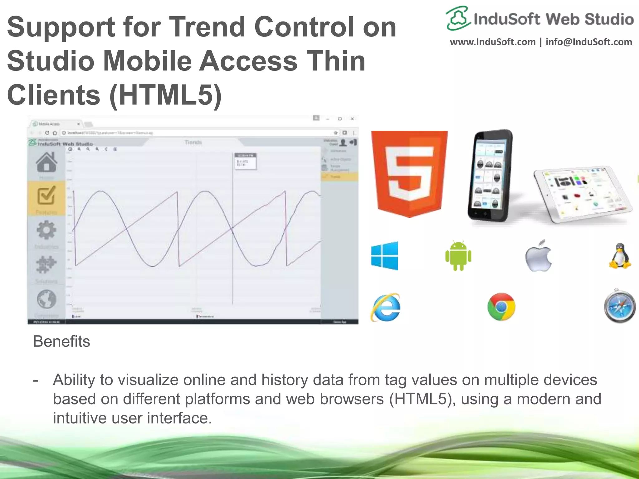 www.InduSoft.com | info@InduSoft.com
Benefits
- Ability to visualize online and history data from tag values on multiple devices
based on different platforms and web browsers (HTML5), using a modern and
intuitive user interface.
Support for Trend Control on
Studio Mobile Access Thin
Clients (HTML5)
 
