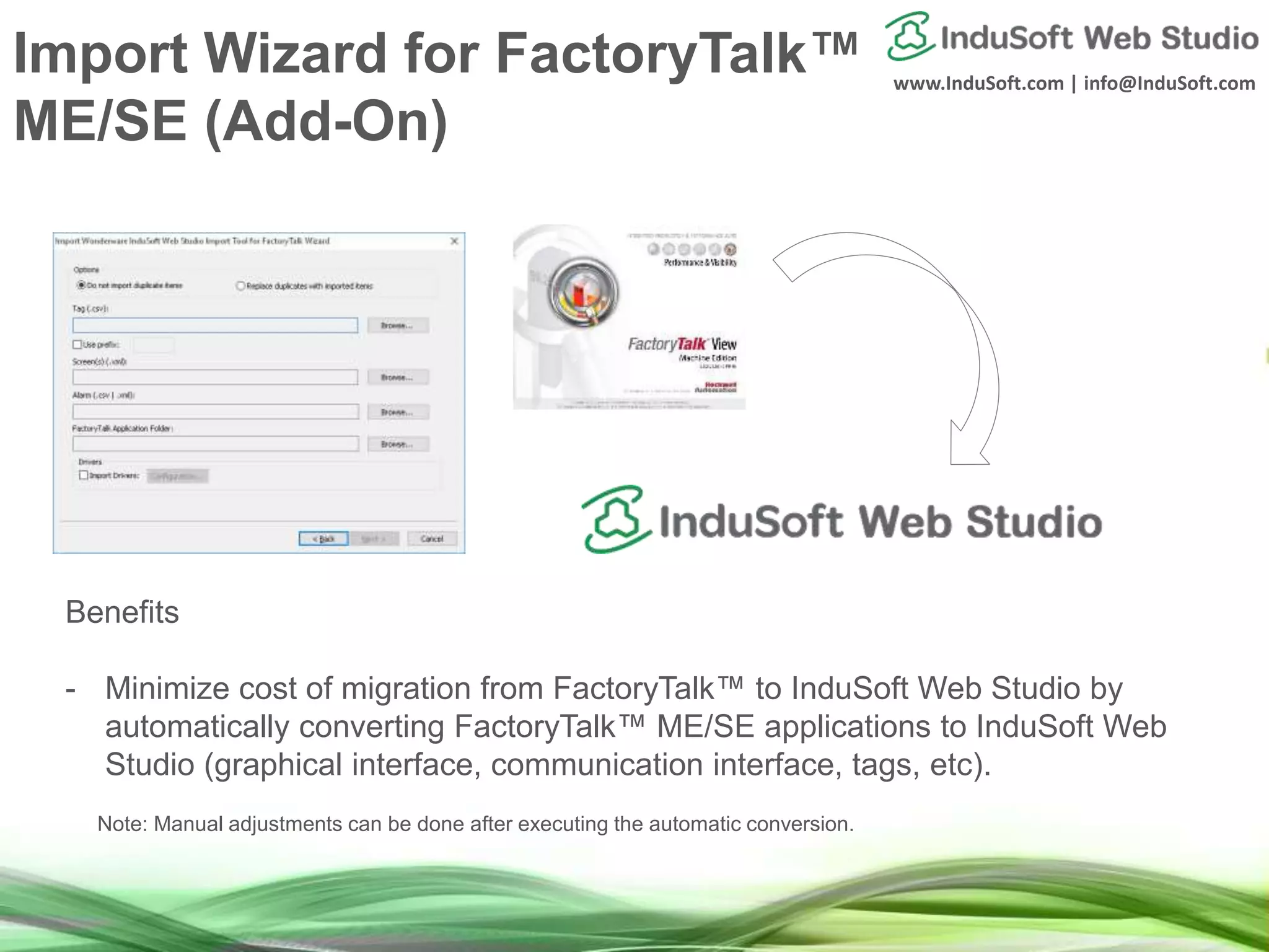 www.InduSoft.com | info@InduSoft.com
Benefits
- Minimize cost of migration from FactoryTalk™ to InduSoft Web Studio by
automatically converting FactoryTalk™ ME/SE applications to InduSoft Web
Studio (graphical interface, communication interface, tags, etc).
Note: Manual adjustments can be done after executing the automatic conversion.
Import Wizard for FactoryTalk™
ME/SE (Add-On)
 