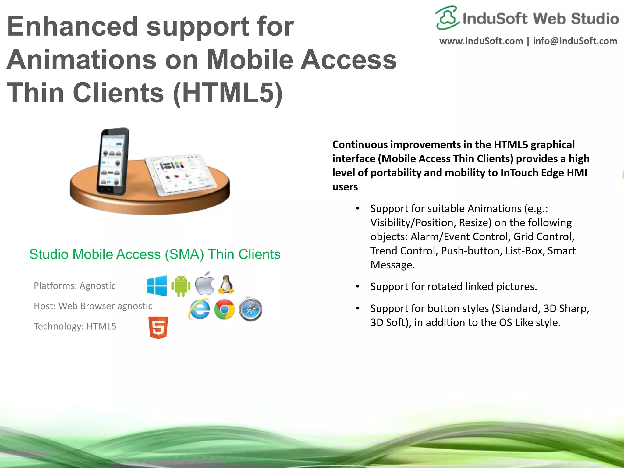 www.InduSoft.com | info@InduSoft.com
Enhanced support for
Animations on Mobile Access
Thin Clients (HTML5)
Continuous improvements in the HTML5 graphical
interface (Mobile Access Thin Clients) provides a high
level of portability and mobility to InTouch Edge HMI
users
• Support for suitable Animations (e.g.:
Visibility/Position, Resize) on the following
objects: Alarm/Event Control, Grid Control,
Trend Control, Push-button, List-Box, Smart
Message.
• Support for rotated linked pictures.
• Support for button styles (Standard, 3D Sharp,
3D Soft), in addition to the OS Like style.
Platforms: Agnostic
Host: Web Browser agnostic
Technology: HTML5
Studio Mobile Access (SMA) Thin Clients
 