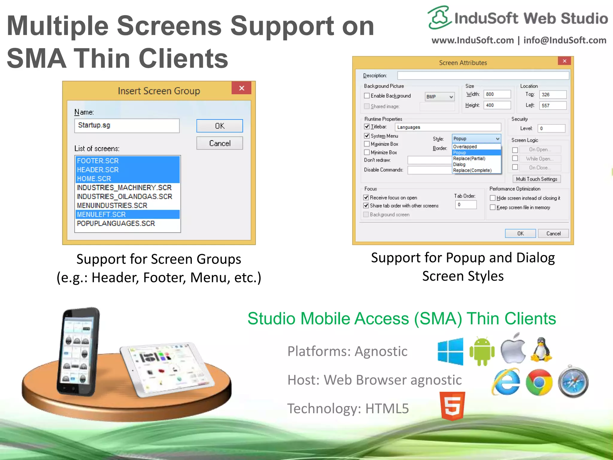 www.InduSoft.com | info@InduSoft.com
Platforms: Agnostic
Host: Web Browser agnostic
Technology: HTML5
Studio Mobile Access (SMA) Thin Clients
Support for Screen Groups
(e.g.: Header, Footer, Menu, etc.)
Support for Popup and Dialog
Screen Styles
Multiple Screens Support on
SMA Thin Clients
 