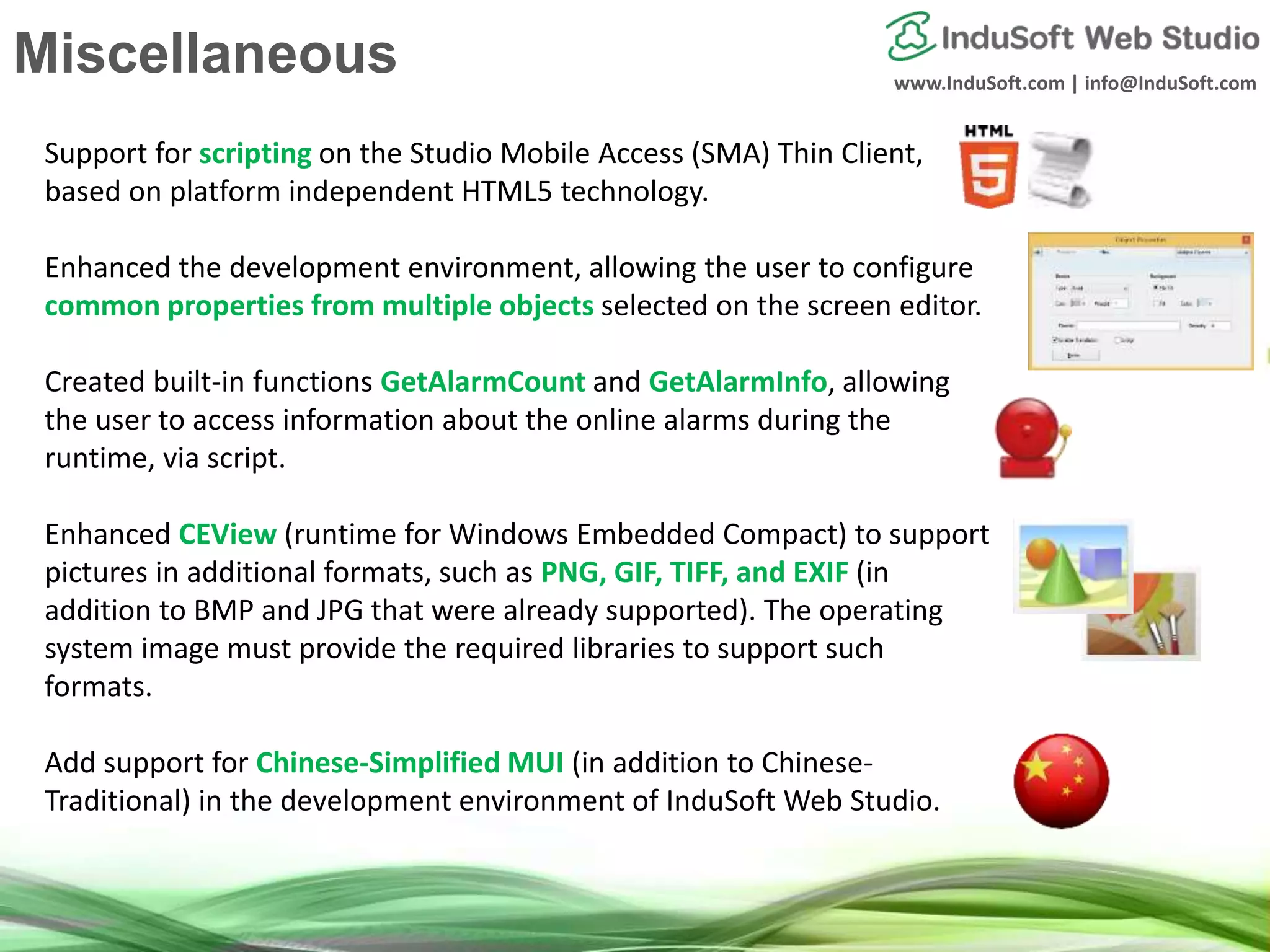 www.InduSoft.com | info@InduSoft.com
Support for scripting on the Studio Mobile Access (SMA) Thin Client,
based on platform independent HTML5 technology.
Enhanced the development environment, allowing the user to configure
common properties from multiple objects selected on the screen editor.
Created built-in functions GetAlarmCount and GetAlarmInfo, allowing
the user to access information about the online alarms during the
runtime, via script.
Enhanced CEView (runtime for Windows Embedded Compact) to support
pictures in additional formats, such as PNG, GIF, TIFF, and EXIF (in
addition to BMP and JPG that were already supported). The operating
system image must provide the required libraries to support such
formats.
Add support for Chinese-Simplified MUI (in addition to Chinese-
Traditional) in the development environment of InduSoft Web Studio.
Miscellaneous
 
