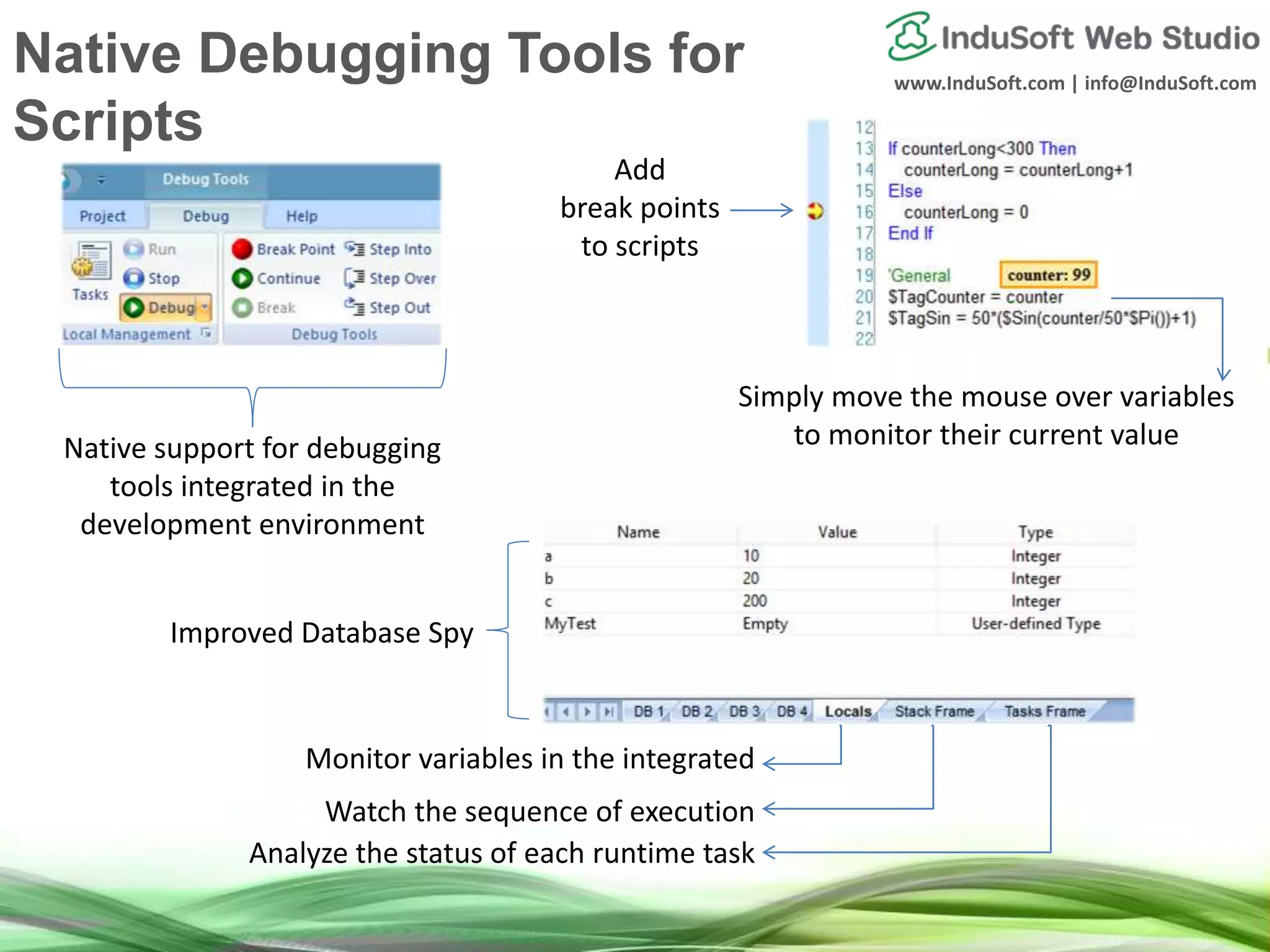 www.InduSoft.com | info@InduSoft.com
Native support for debugging
tools integrated in the
development environment
Add
break points
to scripts
Simply move the mouse over variables
to monitor their current value
Monitor variables in the integrated
Watch the sequence of execution
Analyze the status of each runtime task
Improved Database Spy
Native Debugging Tools for
Scripts
 