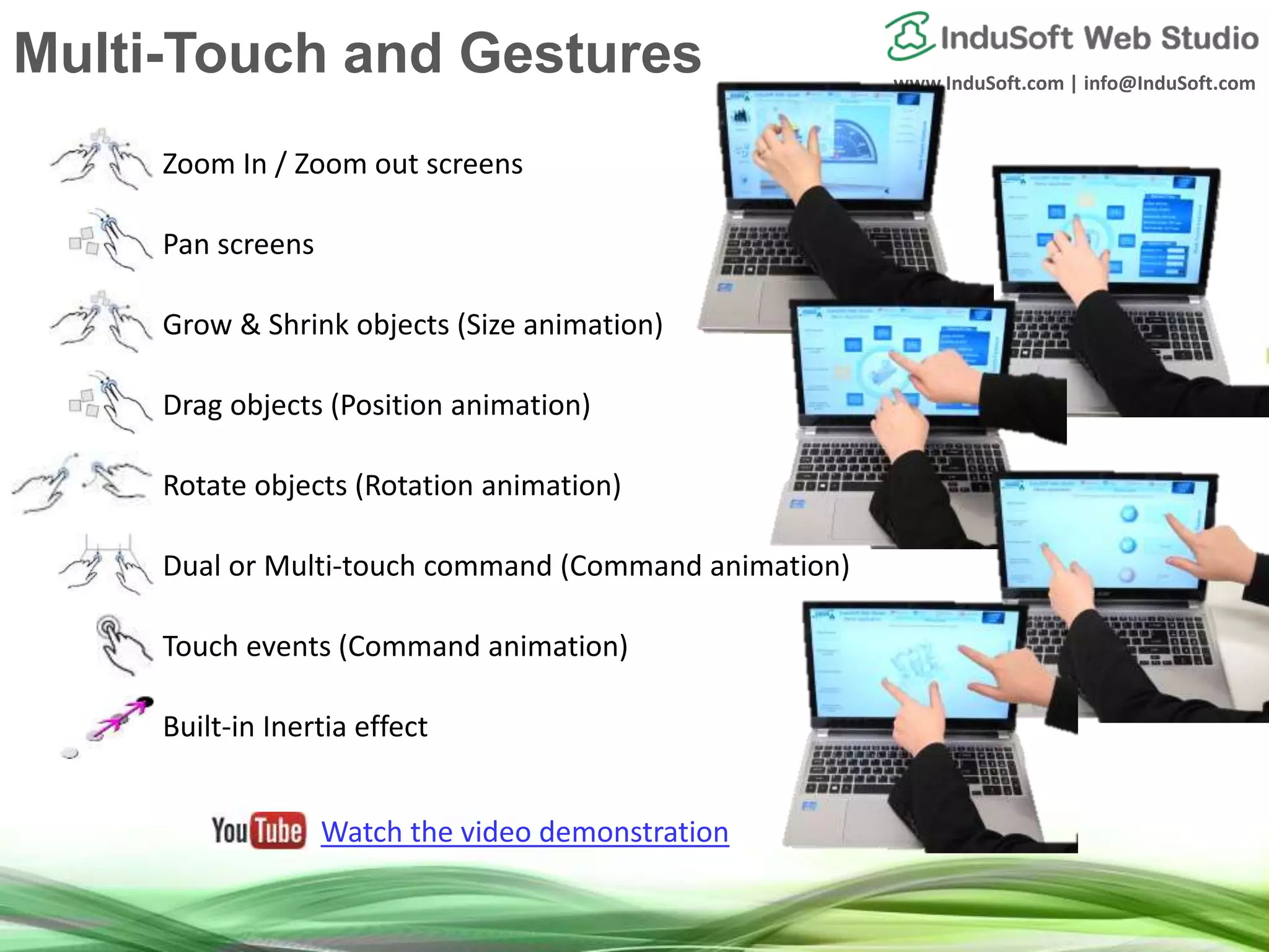 www.InduSoft.com | info@InduSoft.com
Zoom In / Zoom out screens
Pan screens
Grow & Shrink objects (Size animation)
Drag objects (Position animation)
Rotate objects (Rotation animation)
Dual or Multi-touch command (Command animation)
Touch events (Command animation)
Built-in Inertia effect
Watch the video demonstration
Multi-Touch and Gestures
 
