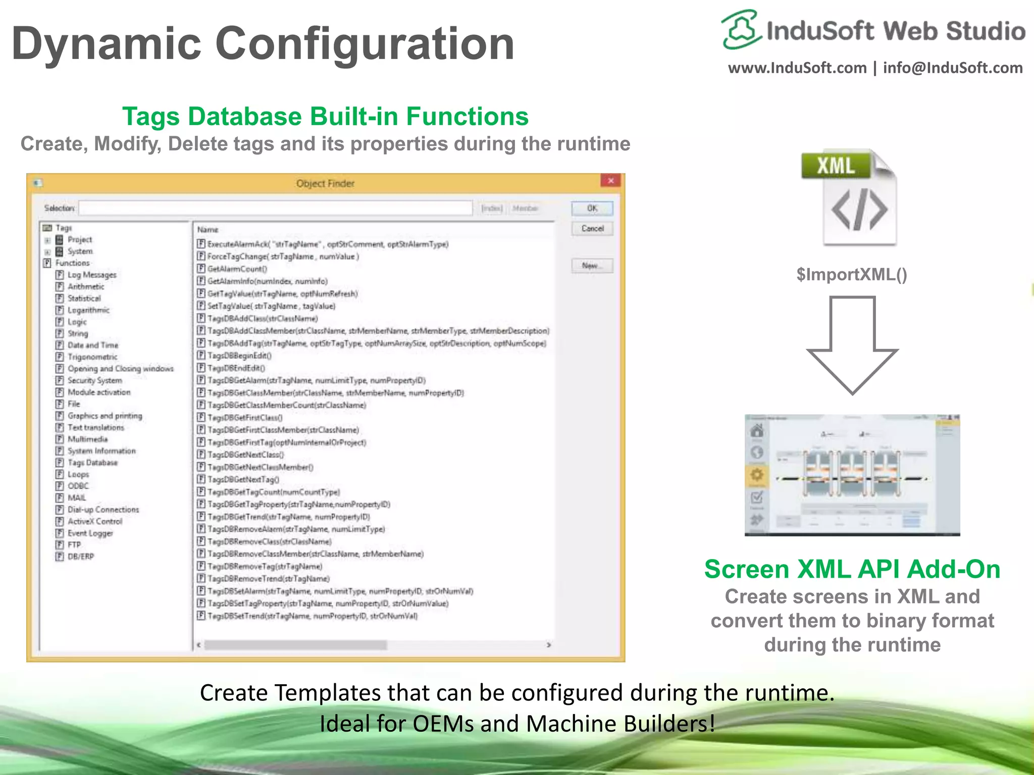 www.InduSoft.com | info@InduSoft.com
Tags Database Built-in Functions
Create, Modify, Delete tags and its properties during the runtime
Screen XML API Add-On
Create screens in XML and
convert them to binary format
during the runtime
$ImportXML()
Create Templates that can be configured during the runtime.
Ideal for OEMs and Machine Builders!
Dynamic Configuration
 
