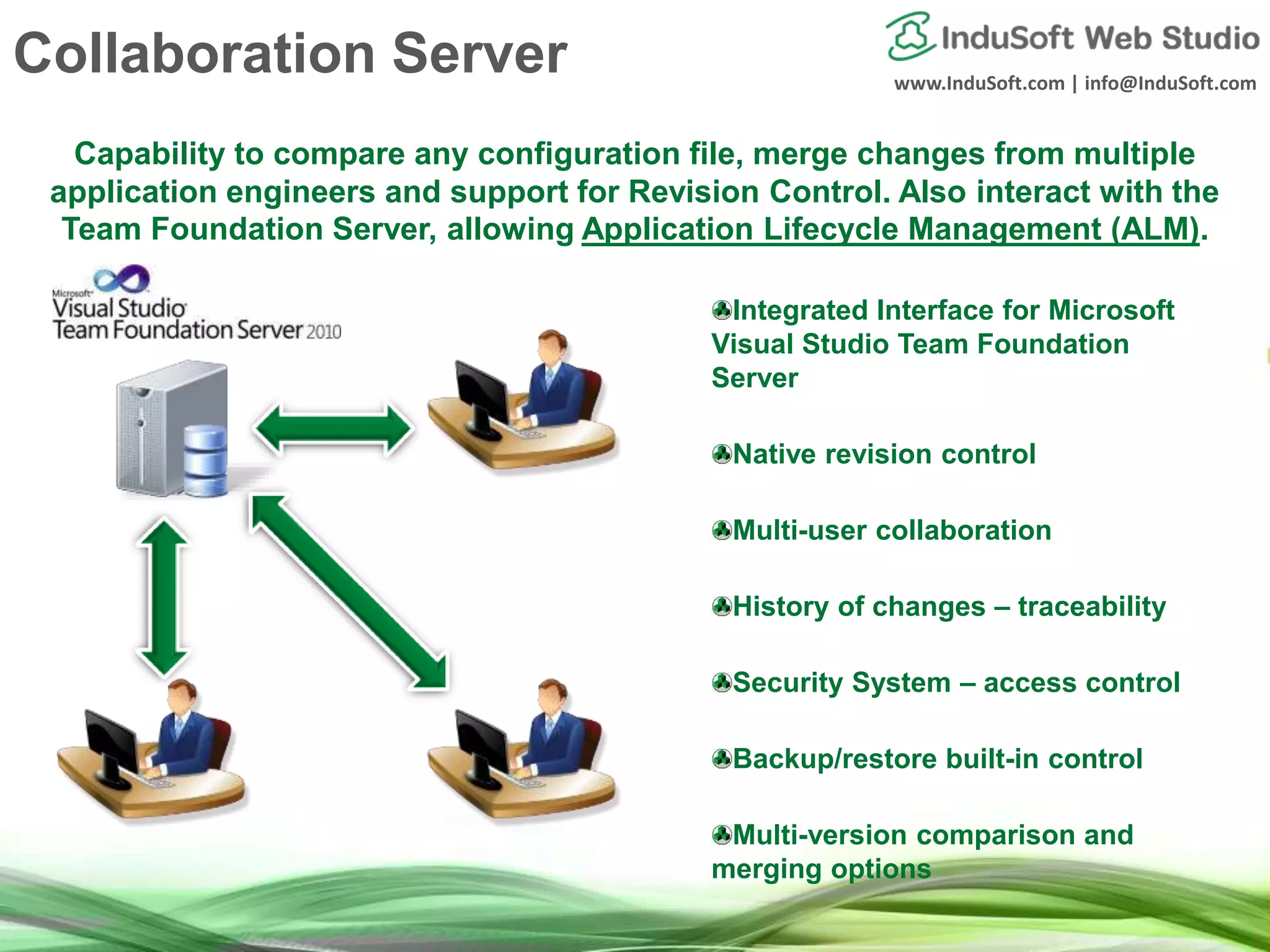 www.InduSoft.com | info@InduSoft.com
Capability to compare any configuration file, merge changes from multiple
application engineers and support for Revision Control. Also interact with the
Team Foundation Server, allowing Application Lifecycle Management (ALM).
Integrated Interface for Microsoft
Visual Studio Team Foundation
Server
Native revision control
Multi-user collaboration
History of changes – traceability
Security System – access control
Backup/restore built-in control
Multi-version comparison and
merging options
Collaboration Server
 