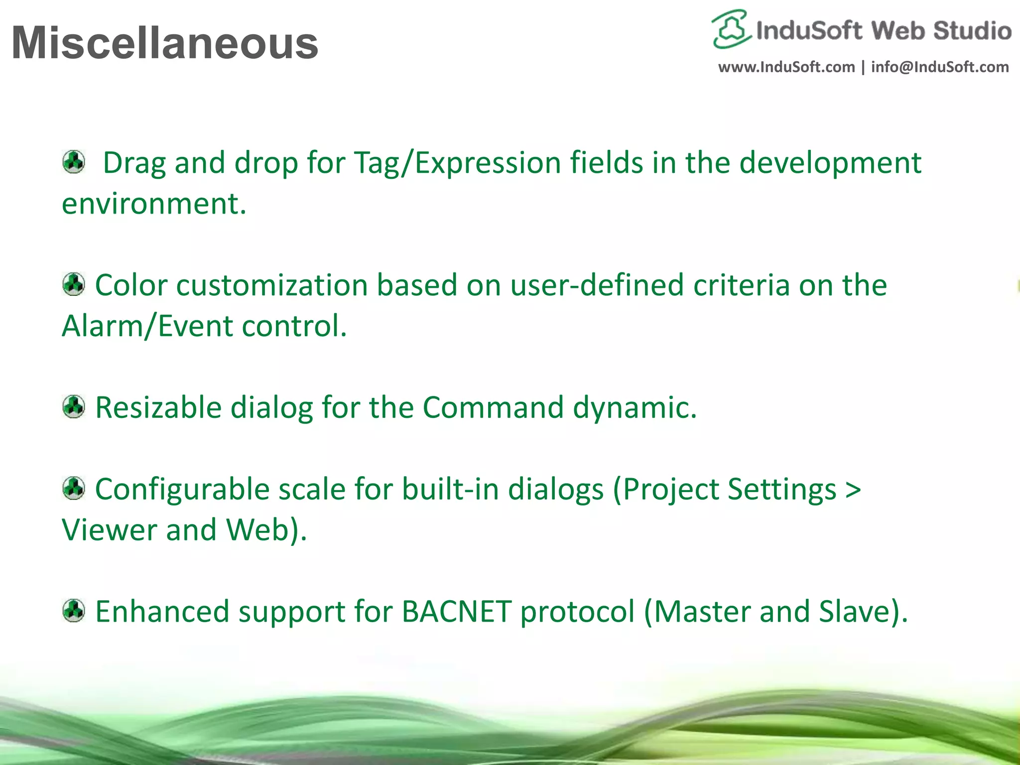 www.InduSoft.com | info@InduSoft.com
Drag and drop for Tag/Expression fields in the development
environment.
Color customization based on user-defined criteria on the
Alarm/Event control.
Resizable dialog for the Command dynamic.
Configurable scale for built-in dialogs (Project Settings >
Viewer and Web).
Enhanced support for BACNET protocol (Master and Slave).
Miscellaneous
 