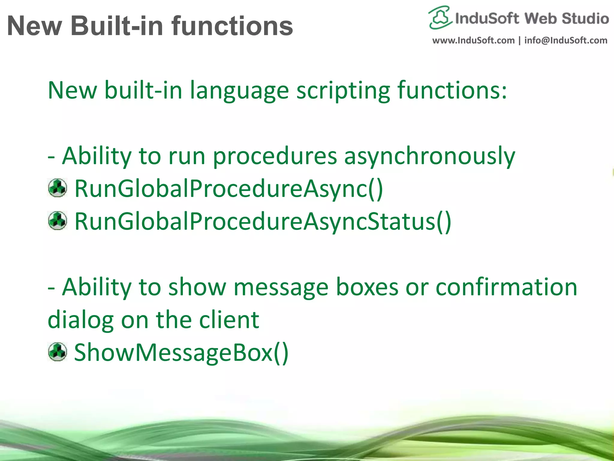 www.InduSoft.com | info@InduSoft.com
New built-in language scripting functions:
- Ability to run procedures asynchronously
RunGlobalProcedureAsync()
RunGlobalProcedureAsyncStatus()
- Ability to show message boxes or confirmation
dialog on the client
ShowMessageBox()
New Built-in functions
 