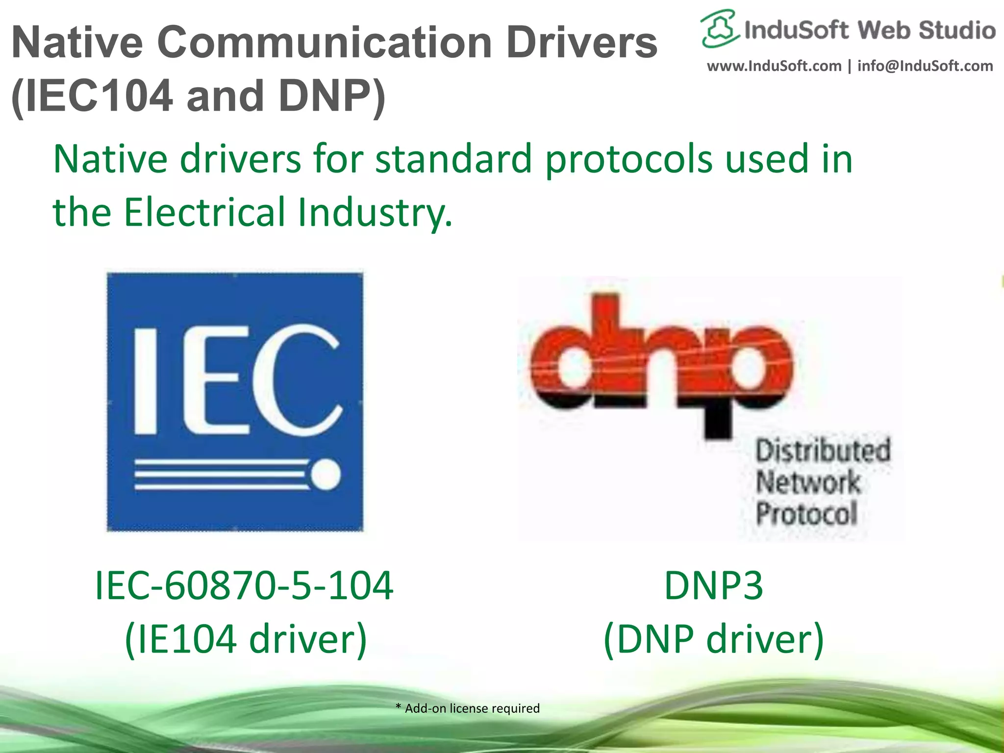 www.InduSoft.com | info@InduSoft.com
* Add-on license required
IEC-60870-5-104
(IE104 driver)
DNP3
(DNP driver)
Native drivers for standard protocols used in
the Electrical Industry.
Native Communication Drivers
(IEC104 and DNP)
 
