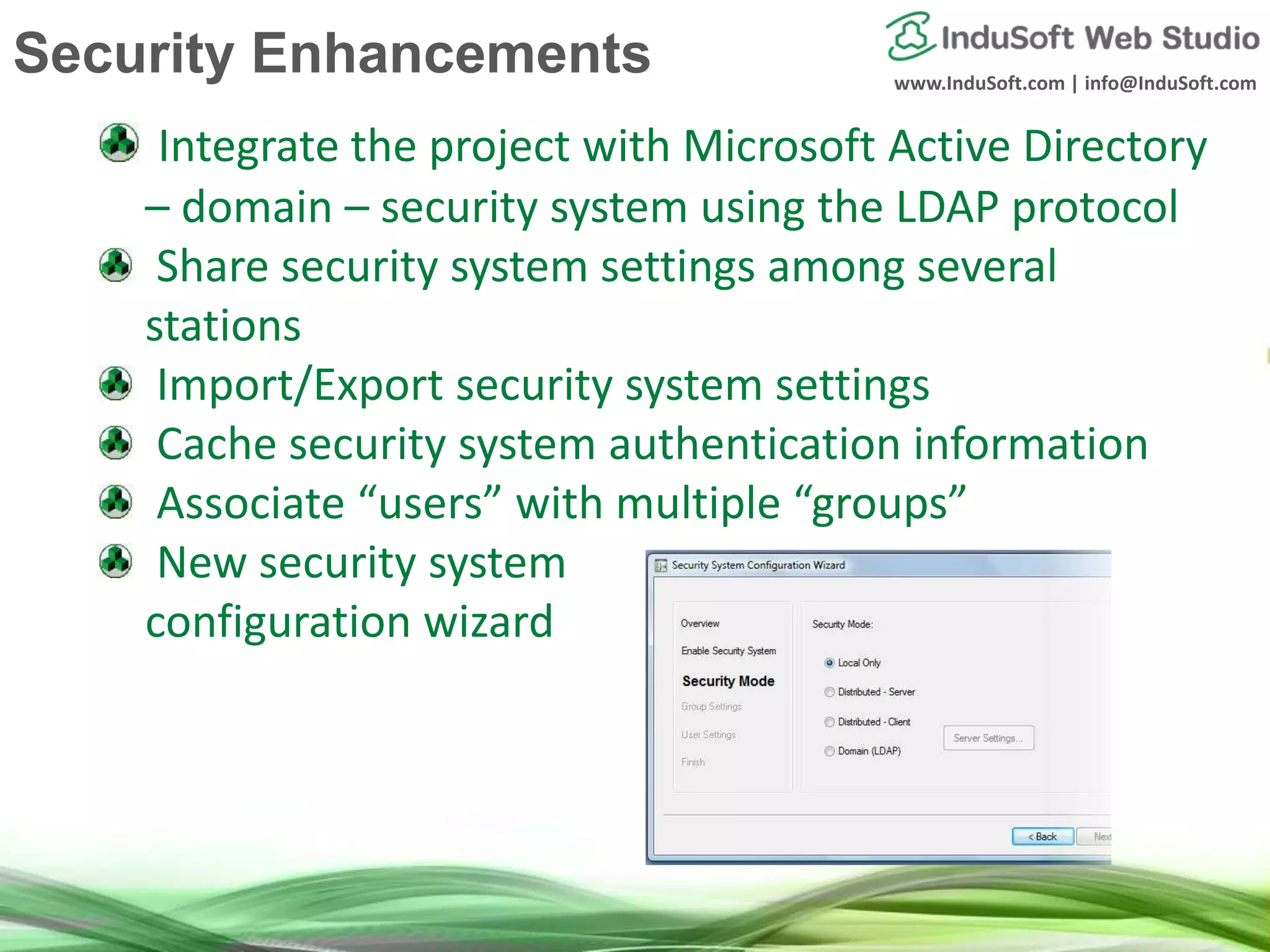 www.InduSoft.com | info@InduSoft.com
Integrate the project with Microsoft Active Directory
– domain – security system using the LDAP protocol
Share security system settings among several
stations
Import/Export security system settings
Cache security system authentication information
Associate “users” with multiple “groups”
New security system
configuration wizard
Security Enhancements
 