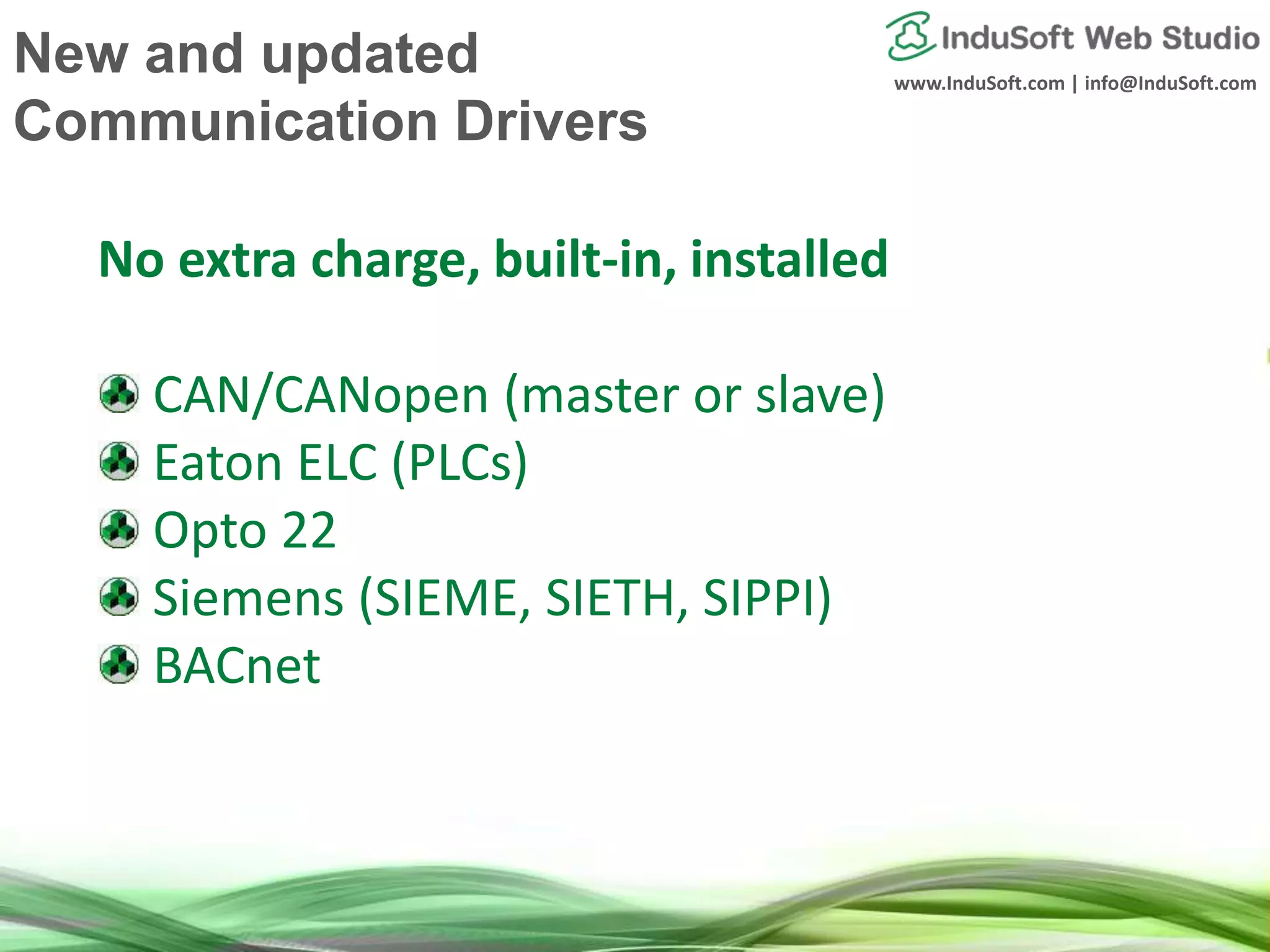 www.InduSoft.com | info@InduSoft.com
No extra charge, built-in, installed
CAN/CANopen (master or slave)
Eaton ELC (PLCs)
Opto 22
Siemens (SIEME, SIETH, SIPPI)
BACnet
New and updated
Communication Drivers
 