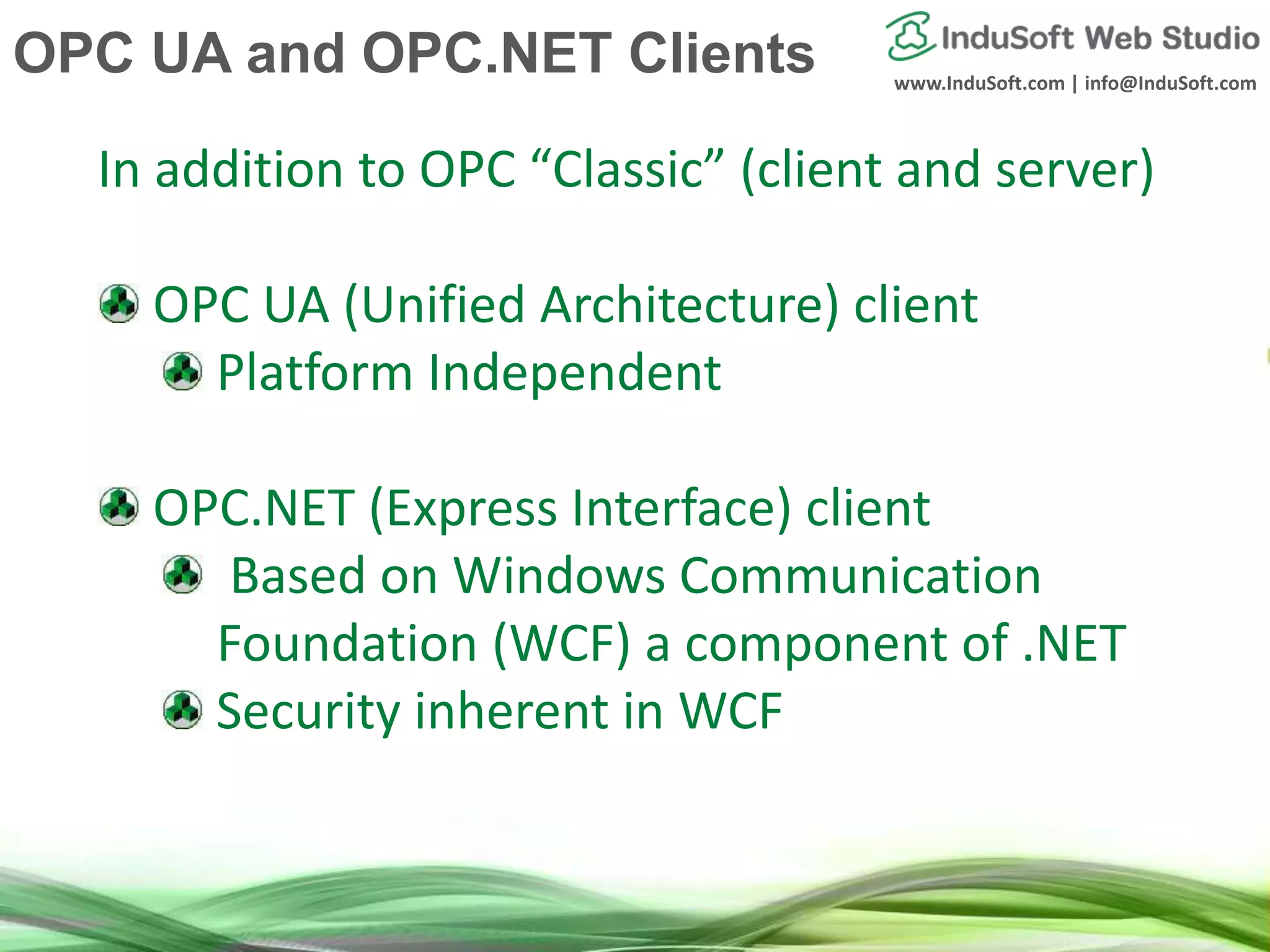www.InduSoft.com | info@InduSoft.com
In addition to OPC “Classic” (client and server)
OPC UA (Unified Architecture) client
Platform Independent
OPC.NET (Express Interface) client
Based on Windows Communication
Foundation (WCF) a component of .NET
Security inherent in WCF
OPC UA and OPC.NET Clients
 