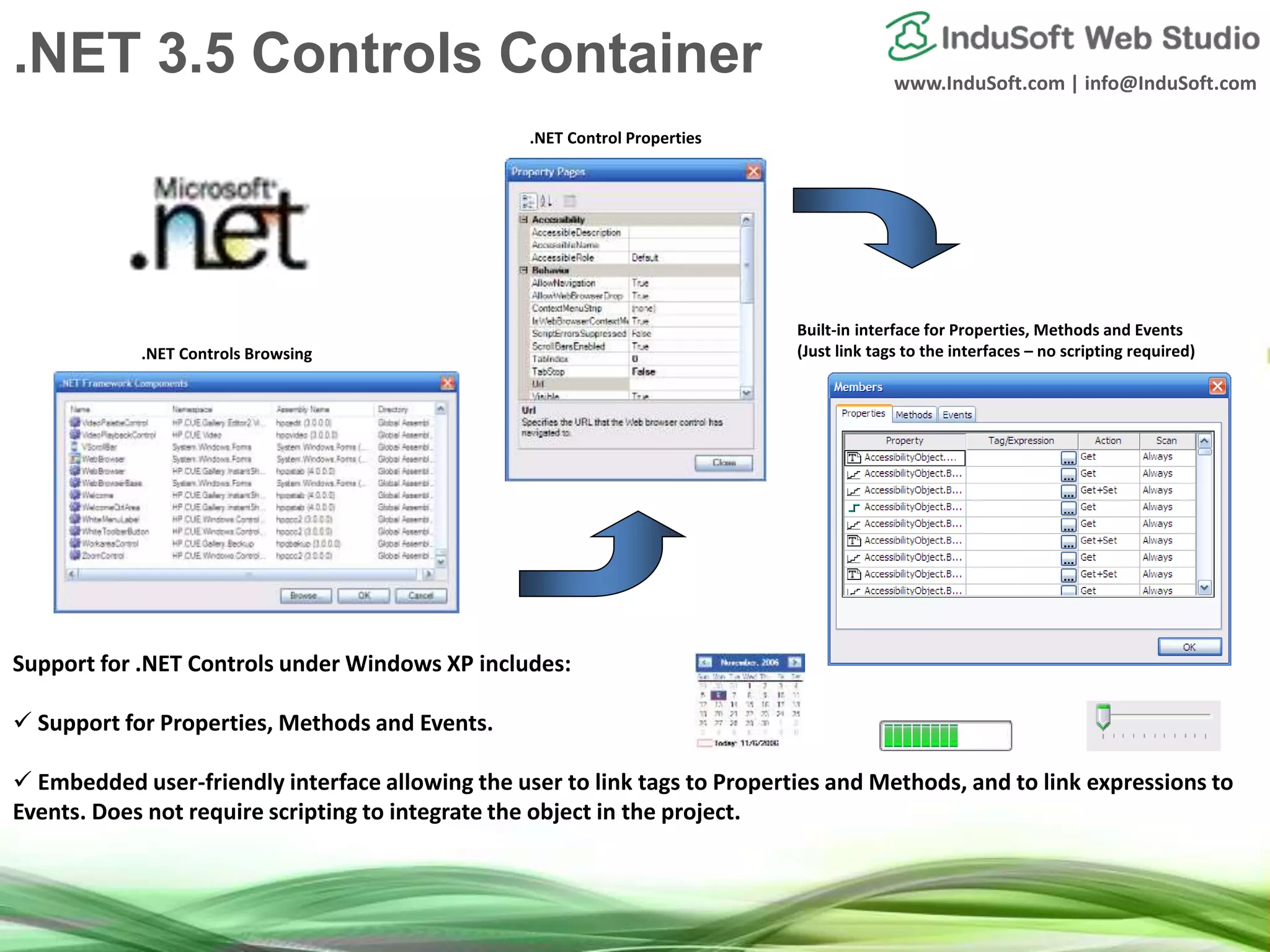 www.InduSoft.com | info@InduSoft.com
Support for .NET Controls under Windows XP includes:
 Support for Properties, Methods and Events.
 Embedded user-friendly interface allowing the user to link tags to Properties and Methods, and to link expressions to
Events. Does not require scripting to integrate the object in the project.
.NET Controls Browsing
.NET Control Properties
Built-in interface for Properties, Methods and Events
(Just link tags to the interfaces – no scripting required)
.NET 3.5 Controls Container
 