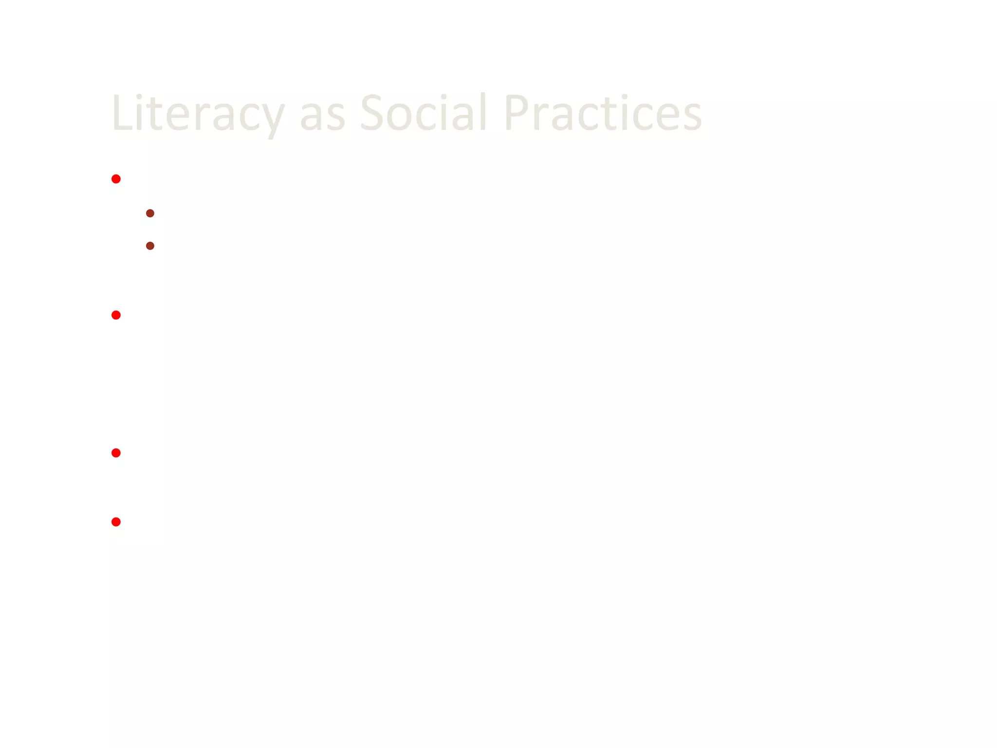 Literacy as Social Practices Autonomous and ideological models of literacy (B. Street) Autonomous: Literacy as technical and neutral skills acquired by individuals Ideological: Literacy represents and shapes social and cultural practices Ideological model underlies sociocultural perspective of new literacies V iewing literacy as social practice means that there are social rules about who can produce and use particular literacies – Social regulation of literacies Literacy practices are purposeful and embedded in broader social goals and cultural practices Literacy practices are patterned by social institutions and power relationships, and some literacies are more dominant, influential and visible than others  