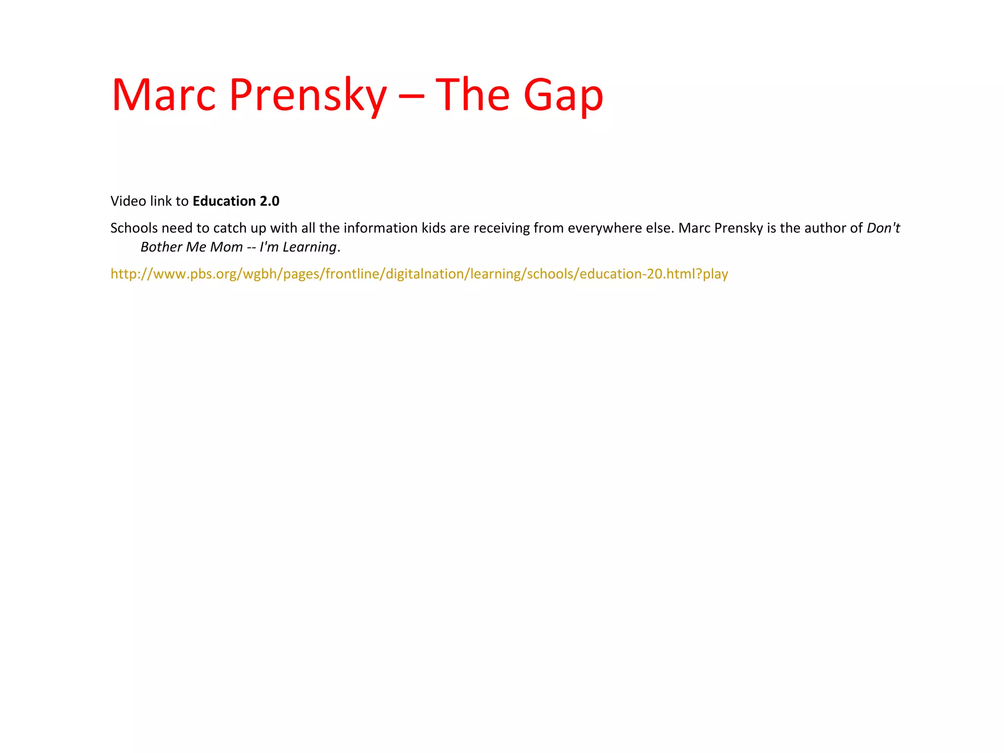 Marc Prensky – The Gap Video link to  Education 2.0 Schools need to catch up with all the information kids are receiving from everywhere else. Marc Prensky is the author of  Don't Bother Me Mom -- I'm Learning . http://www.pbs.org/wgbh/pages/frontline/digitalnation/learning/schools/education-20.html?play   