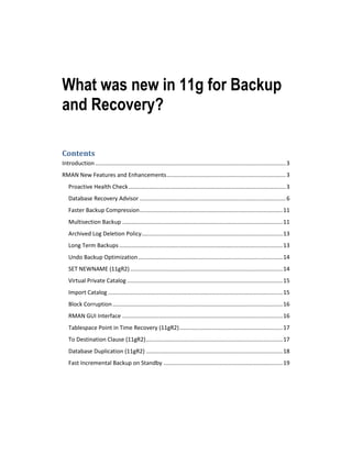 What was new in 11g for Backup
and Recovery?
Contents
Introduction ........................................................................................................................ 3
RMAN New Features and Enhancements ........................................................................... 3
Proactive Health Check ................................................................................................... 3
Database Recovery Advisor ............................................................................................ 6
Faster Backup Compression .......................................................................................... 11
Multisection Backup ..................................................................................................... 11
Archived Log Deletion Policy......................................................................................... 13
Long Term Backups ....................................................................................................... 13
Undo Backup Optimization ........................................................................................... 14
SET NEWNAME (11gR2) ................................................................................................ 14
Virtual Private Catalog .................................................................................................. 15
Import Catalog .............................................................................................................. 15
Block Corruption ........................................................................................................... 16
RMAN GUI Interface ..................................................................................................... 16
Tablespace Point in Time Recovery (11gR2) ................................................................. 17
To Destination Clause (11gR2) ...................................................................................... 17
Database Duplication (11gR2) ...................................................................................... 18
Fast Incremental Backup on Standby ........................................................................... 19

 