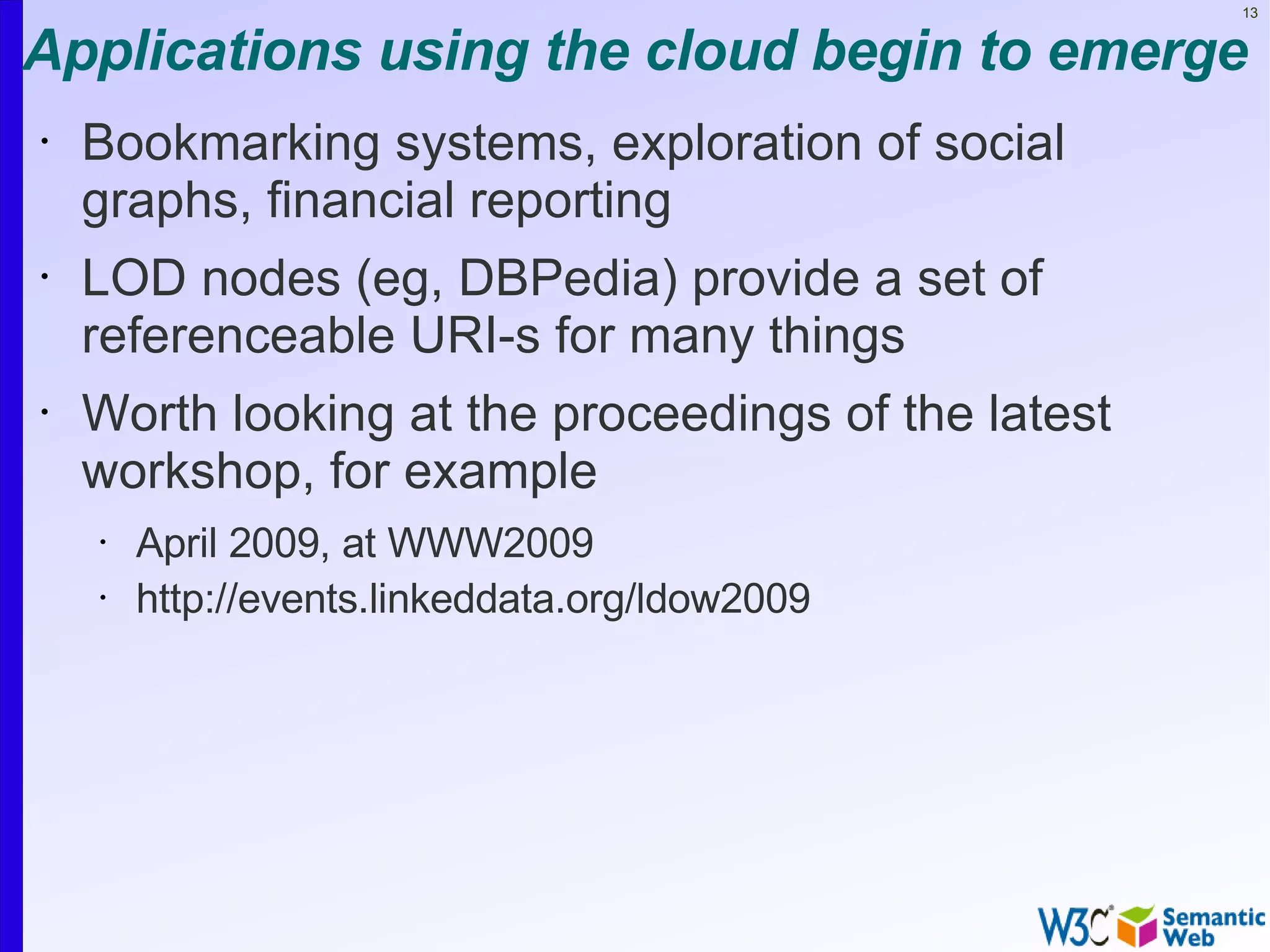 13


Applications using the cloud begin to emerge
•   Bookmarking systems, exploration of social
    graphs, financial reporting
•   LOD nodes (eg, DBPedia) provide a set of
    referenceable URI-s for many things
•   Worth looking at the proceedings of the latest
    workshop, for example
    •   April 2009, at WWW2009
    •   http://events.linkeddata.org/ldow2009
 