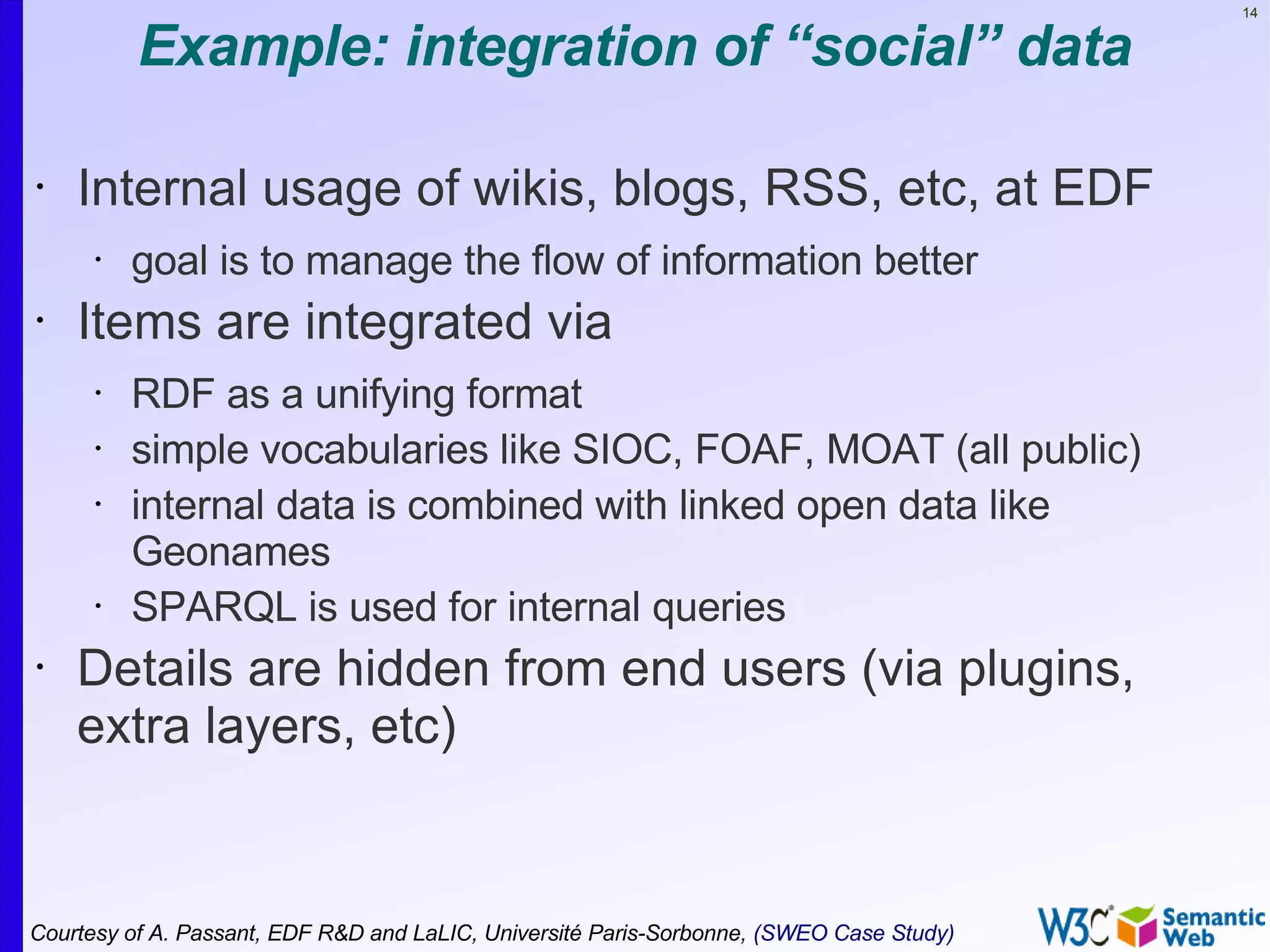 14


          Example: integration of “social” data

•   Internal usage of wikis, blogs, RSS, etc, at EDF
      •   goal is to manage the flow of information better
•   Items are integrated via
      •   RDF as a unifying format
      •   simple vocabularies like SIOC, FOAF, MOAT (all public)
      •   internal data is combined with linked open data like
          Geonames
      •   SPARQL is used for internal queries
•   Details are hidden from end users (via plugins,
    extra layers, etc)


Courtesy of A. Passant, EDF R&D and LaLIC, Université Paris-Sorbonne, (SWEO Case Study)
 