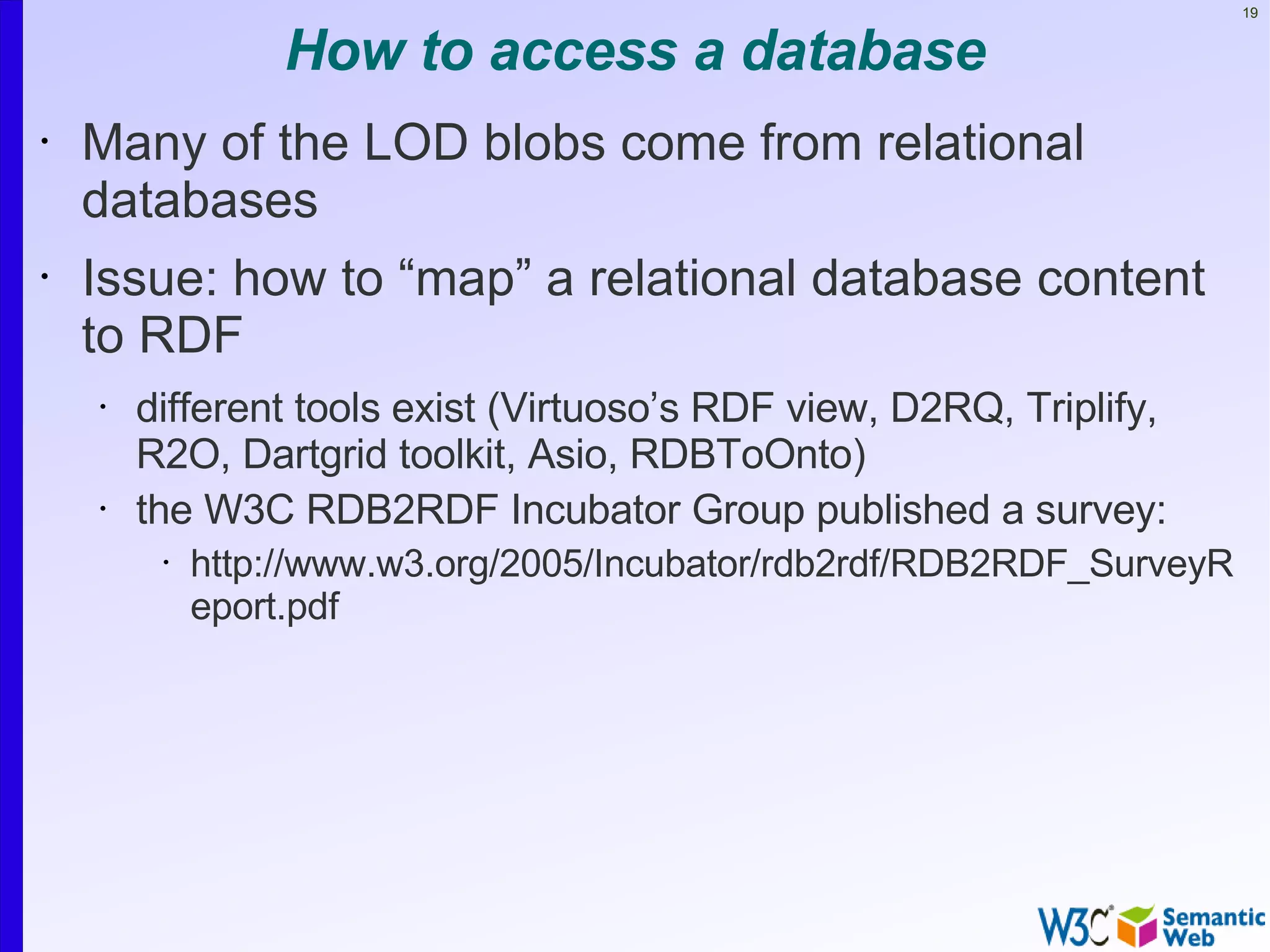 19


                  How to access a database
•   Many of the LOD blobs come from relational
    databases
•   Issue: how to “map” a relational database content
    to RDF
    •   different tools exist (Virtuoso’s RDF view, D2RQ, Triplify,
        R2O, Dartgrid toolkit, Asio, RDBToOnto)
    •   the W3C RDB2RDF Incubator Group published a survey:
         •   http://www.w3.org/2005/Incubator/rdb2rdf/RDB2RDF_SurveyR
             eport.pdf
 