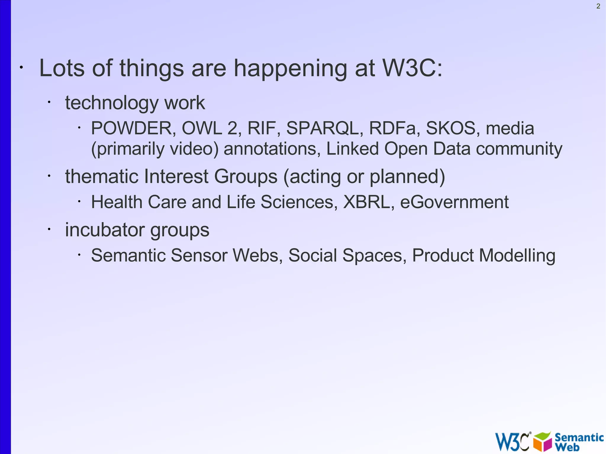 2




•   Lots of things are happening at W3C:
    •   technology work
         •   POWDER, OWL 2, RIF, SPARQL, RDFa, SKOS, media
             (primarily video) annotations, Linked Open Data community
    •   thematic Interest Groups (acting or planned)
         •   Health Care and Life Sciences, XBRL, eGovernment
    •   incubator groups
         •   Semantic Sensor Webs, Social Spaces, Product Modelling
 