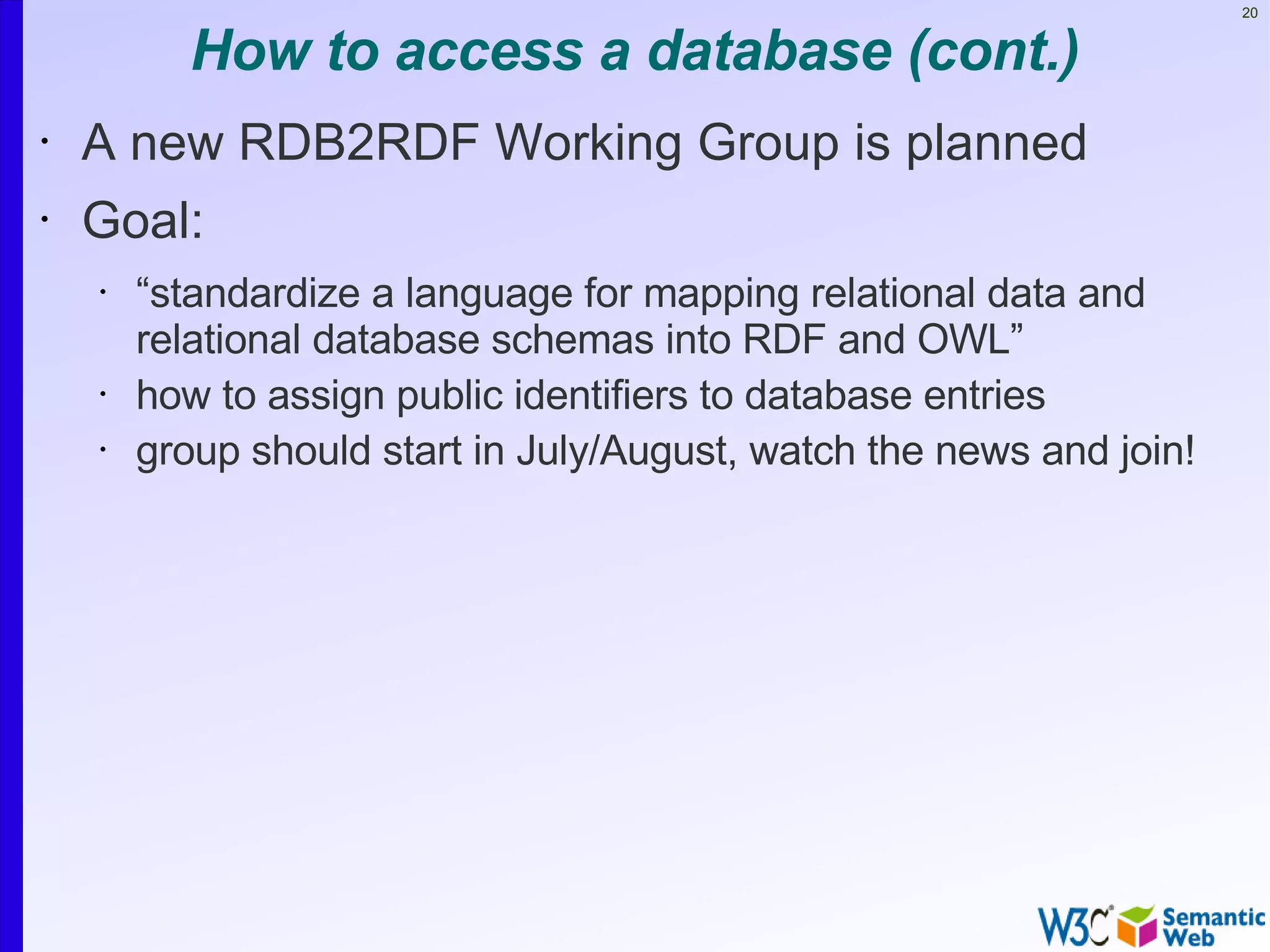 20


           How to access a database (cont.)
•   A new RDB2RDF Working Group is planned
•   Goal:
    •   “standardize a language for mapping relational data and
        relational database schemas into RDF and OWL”
    •   how to assign public identifiers to database entries
    •   group should start in July/August, watch the news and join!
 