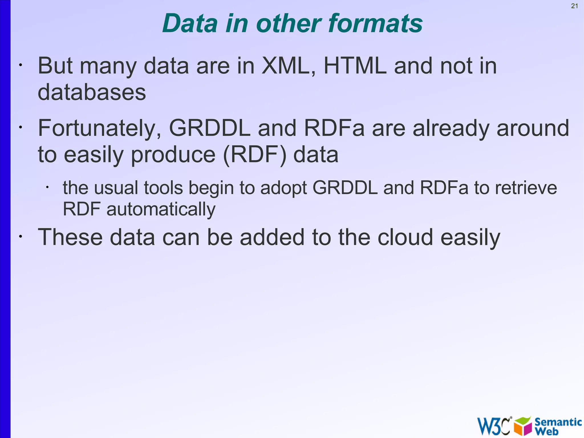 21


                   Data in other formats
•   But many data are in XML, HTML and not in
    databases
•   Fortunately, GRDDL and RDFa are already around
    to easily produce (RDF) data
    •   the usual tools begin to adopt GRDDL and RDFa to retrieve
        RDF automatically
•   These data can be added to the cloud easily
 