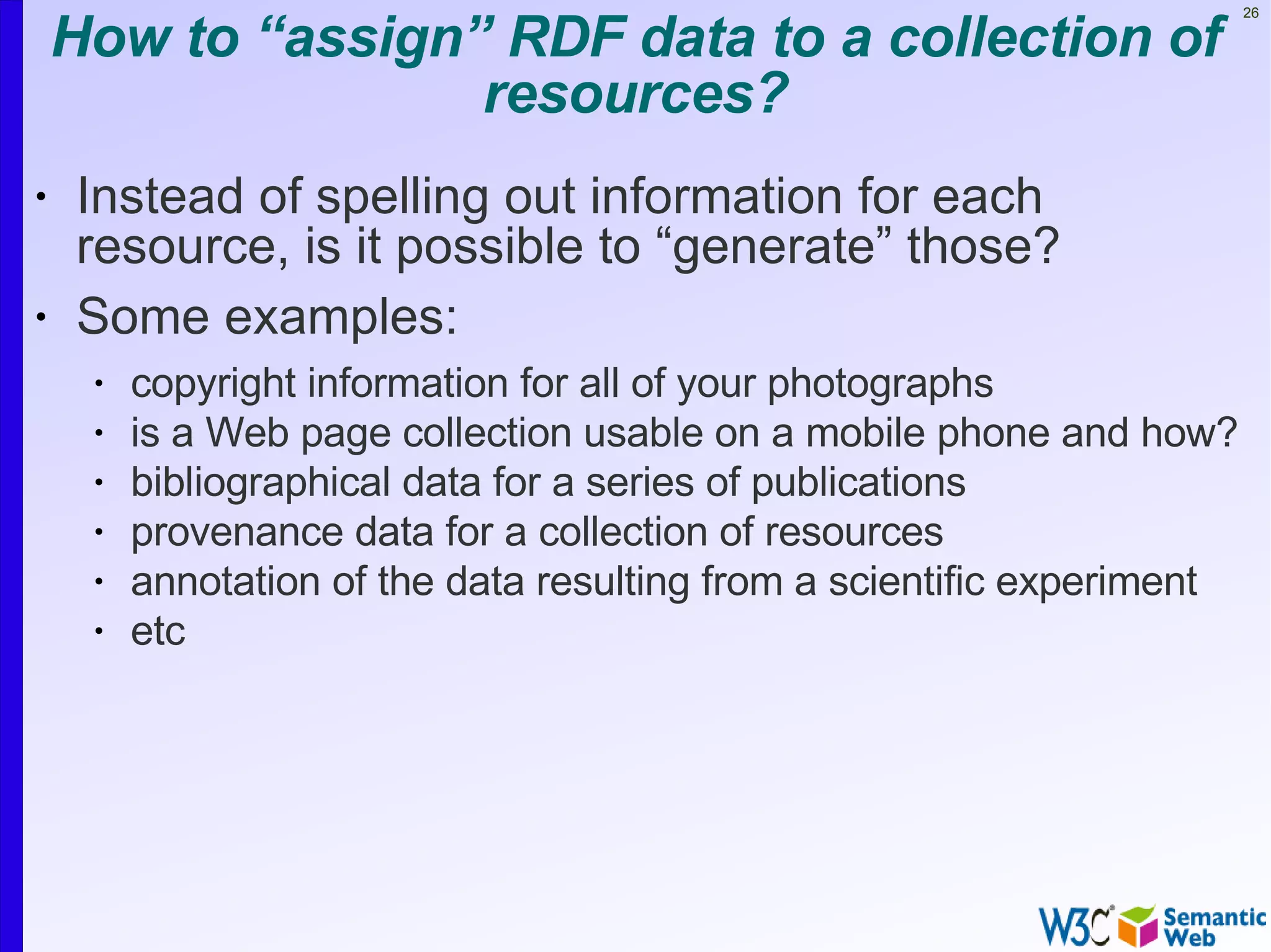 How to “assign” RDF data to a collection of
                                                                         26




                   resources?
•   Instead of spelling out information for each
    resource, is it possible to “generate” those?
•   Some examples:
     •   copyright information for all of your photographs
     •   is a Web page collection usable on a mobile phone and how?
     •   bibliographical data for a series of publications
     •   provenance data for a collection of resources
     •   annotation of the data resulting from a scientific experiment
     •   etc
 