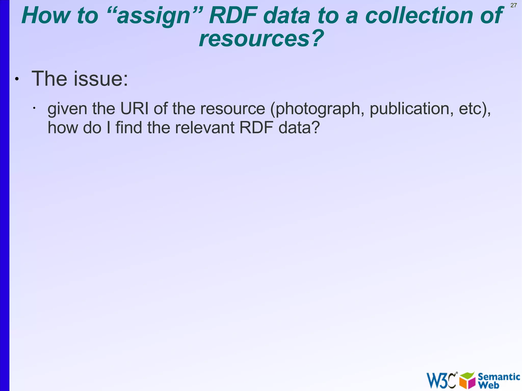 How to “assign” RDF data to a collection of
                                                                         27




                   resources?
•   The issue:
     •   given the URI of the resource (photograph, publication, etc),
         how do I find the relevant RDF data?
 