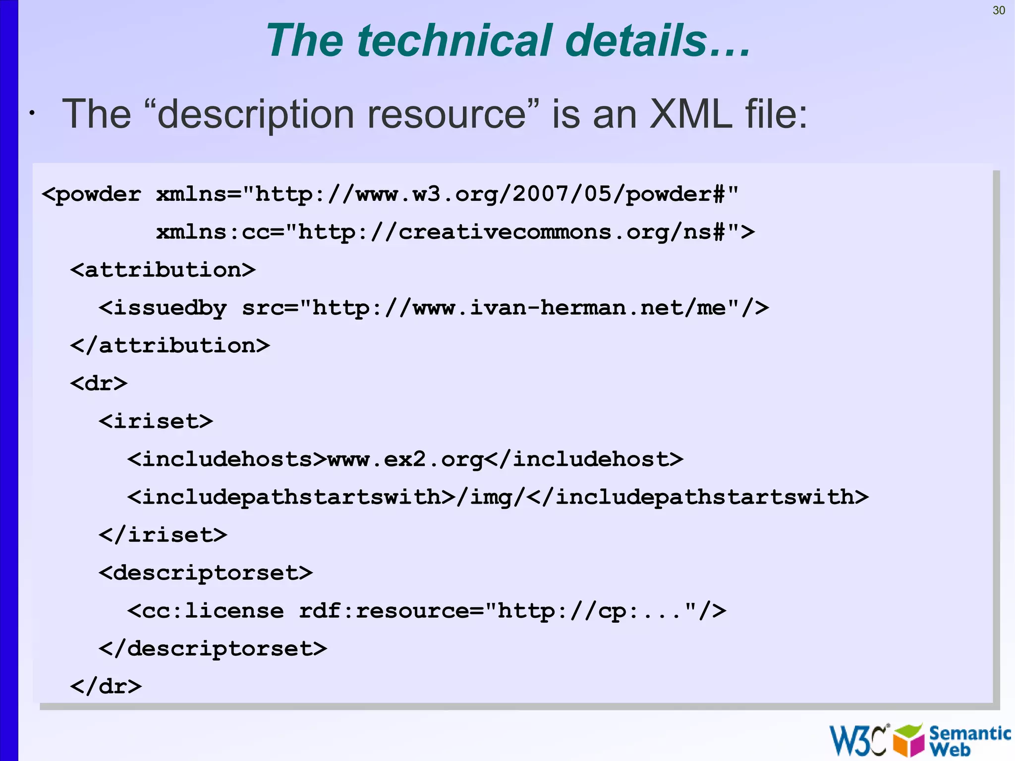 30


                     The technical details…
•    The “description resource” is an XML file:
    <powder xmlns="http://www.w3.org/2007/05/powder#"
             xmlns:cc="http://creativecommons.org/ns#">
     <attribution>
       <issuedby src="http://www.ivan-herman.net/me"/>
     </attribution>
     <dr>
       <iriset>
          <includehosts>www.ex2.org</includehost>
          <includepathstartswith>/img/</includepathstartswith>
       </iriset>
       <descriptorset>
          <cc:license rdf:resource="http://cp:..."/>
       </descriptorset>
     </dr>
 
