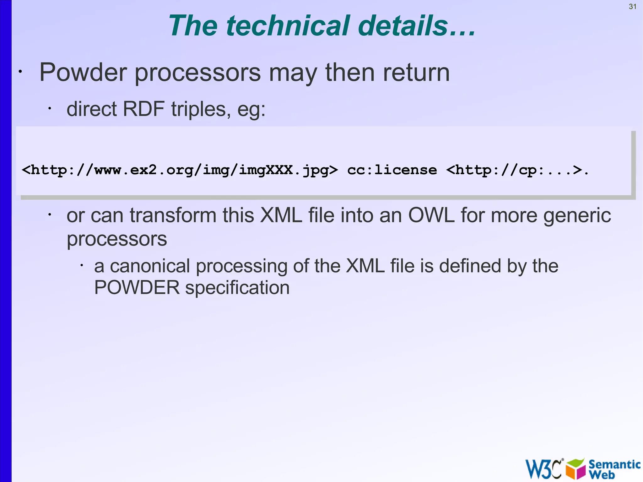 31


                     The technical details…
•   Powder processors may then return
    •   direct RDF triples, eg:
•
<http://www.ex2.org/img/imgXXX.jpg> cc:license <http://cp:...>.
    •

    •   or can transform this XML file into an OWL for more generic
        processors
         •   a canonical processing of the XML file is defined by the
             POWDER specification
 