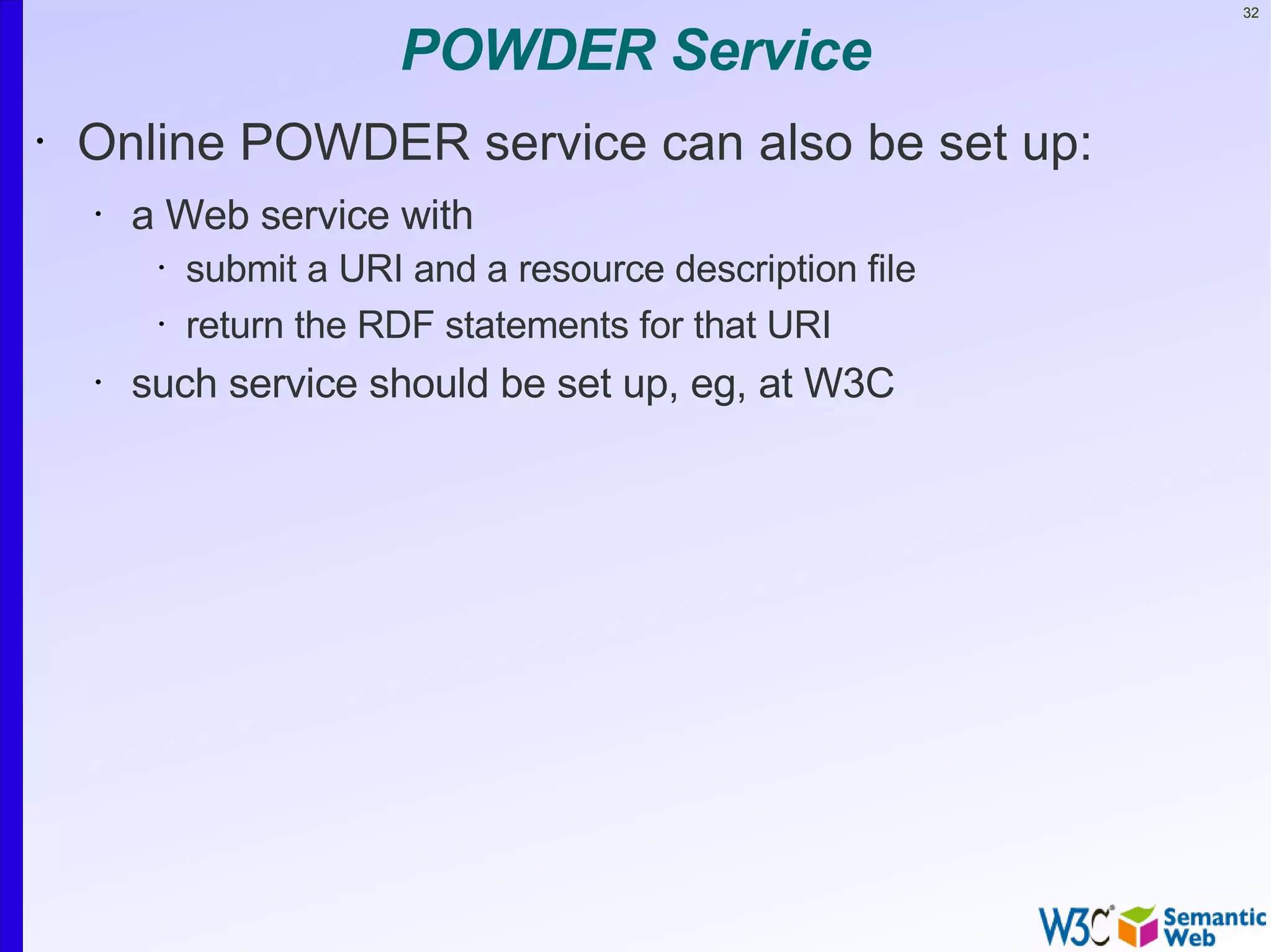 32


                         POWDER Service
•   Online POWDER service can also be set up:
    •   a Web service with
         •   submit a URI and a resource description file
         •   return the RDF statements for that URI
    •   such service should be set up, eg, at W3C
 
