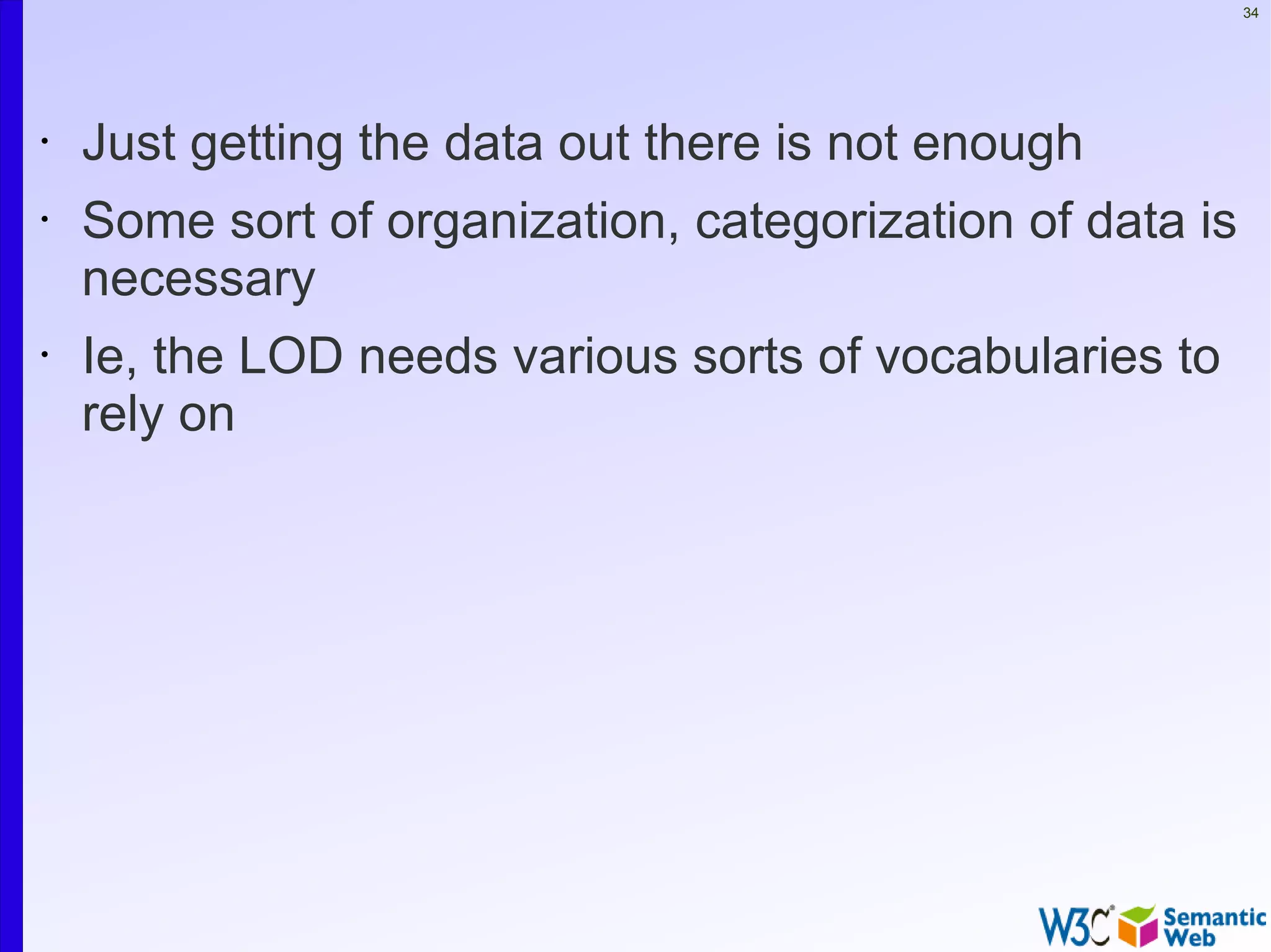 34




•   Just getting the data out there is not enough
•   Some sort of organization, categorization of data is
    necessary
•   Ie, the LOD needs various sorts of vocabularies to
    rely on
 